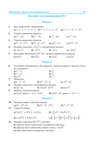Запитання і вправи для повторення § 2 39
Завдання для самоперевірки № 2
Рівень 1
1. Яка з рівностей є правильною:
а) 3 · 3 · 3 · 3 · 3 = 5 · 3; б) 3 · 3 · 3 · 3 · 3 = 53
; в) 3 · 3 · 3 · 3 · 3 = 35
?
2. Укажіть правильну рівність:
а) 25
= 10; б) 25
= 32; в) 25
= 25; г) 25
= 16.
3. Укажіть правильну рівність:
а) 24
· 23
= 212
; б) 24
· 23
= 412
; в) (32
)3
= 63
; г) (32
)3
= 36
.
4. Подайте одночлен –3х2
ух5
у стандартному вигляді:
a) –3ух2
х5
; б) –3х10
у; в) –3х7
у; г) –3(ху)7
.
5. Виконайте множення 2а2
b3
·3a4
і вкажіть правильну відповідь:
а) 6a2
b7
; б) 6a8
b3
; в) 5a6
b3
; г) 6a6
b3
.
Рівень 2
6. Установіть відповідність між виразом і записом виразу у вигляді степе-
ня з основою х:
а) х5
· х3
; 1) х2
;
б) х5
: х3
; 2) х8
;
в) (х5
)3
; 3) х15
.
7. Обчисліть:
а) 4 · 33
– 43
; б) (25
– 42
) · 5; в) (32
+ 1)3
.
8. Подайте одночлен у стандартному вигляді:
a) 2a4
·3a; б) –0,3аb3
·5a4
b2
; в) (2аc3
)4
.
9. Знайдіть значення виразу:
а) (2ху)3
, якщо х = 2; у = 0,25; б) (a2
b)2
· ab2
, якщо a = 2; b = 5.
Рівень 3
10. Запишіть вираз у вигляді степеня:
а) (63
· 64
)5
· 6; б) (35
· 3)3
· (34
)7
; в) 28
· 44
· 162
.
11. Спростіть вираз:
a) 3,6x2
у2
· (–5x4
у5
) · (–2x2
у); б) а2
с3
· (3a2
b4
c3
)3
;
в) (–m7
n8
)5
·(–0,2m3
n5
)4
; г)
12. Подайте одночлен 64a12
b18
у вигляді:
а) добутку трьох одночленів стандартного вигляду;
б) добутку двох одночленів, одним з яких є –4a5
b8
;
в) куба одночлена стандартного вигляду.
 