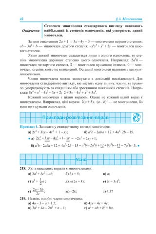 42 § 3. Многочлени
За цим означенням 2а + 1 і 3х – 4y + 3 — многочлени першого степеня;
аb – 3а2
+ b — многочлен другого степеня; –x2
y4
+ x3
+ 2y — многочлен шос-
того степеня.
Якщо деякий многочлен складається лише з одного одночлена, то сте-
пінь многочлена дорівнює степеню цього одночлена. Наприклад: 2a3
b —
многочлен четвертого степеня, 2 — многочлен нульового степеня, 0 — мно-
гочлен, степінь якого не визначений. Останній многочлен називають ще нуль-
многочленом.
Члени многочлена можна записувати в довільній послідовності. Для
многочленів стандартного вигляду, які містять одну змінну, члени, як прави-
ло, упорядковують за спаданням або зростанням показників степенів. Напри-
клад: 5x4
+ x3
– 4x2
+ 3x + 2; 2 + 3x – 4x2
+ x3
+ 5x4
.
Кожний многочлен є цілим виразом. Однак не кожний цілий вираз є
многочленом. Наприклад, цілі вирази 2(а + 5), (а – b)2
— не многочлени, бо
вони не є сумами одночленів.
Приклад 1. Записати у стандартному вигляді многочлен:
а) 2х2
+ 3xy – 4x2
+ 1 – xy; б) a2
b – 2aba + 12 + 4a2
· 2b – 15.
● а) = ;
б) a2
b– 2aba + 12 + 4a2
· 2b – 15 = = 7a2
b– 3. ●
218. Які з наведених виразів є многочленами:
a) 3a3
+ bc2
– ab; б) 3х + 5; в) а;
г) а2
+ ; д) m(2n – k); е) (x – 3y)3
;
є) ж) –2k; з) 4,5?
219. Назвіть подібні члени многочлена:
а) 4a – 3 – a + 1,5; б) 4xy + 4х + 4y;
в) 3n2
+ 4n – 2n2
+ n – 1; г) a2
+ ab + b2
+ ba.
Означення
Степенем многочлена стандартного вигляду називають
найбільший із степенів одночленів, які утворюють даний
многочлен.
 