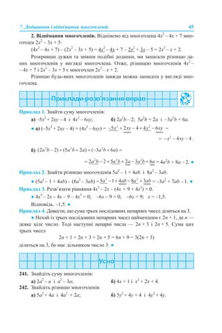 7. Додавання і віднімання многочленів 45
2. Віднімання многочленів. Віднімемо від многочлена 4х2
– 4х + 7 мно-
гочлен 2х2
– 3х + 5:
(4х2
– 4х + 7) – (2х2
– 3х + 5) = 4х2
– 4х + 7 – 2х2
+ 3х – 5 = 2х2
– х + 2.
Розкривши дужки та звівши подібні доданки, ми записали різницю да-
них многочленів у вигляді многочлена. Отже, різницею многочленів 4х2
–
– 4х + 7 і 2х2
– 3х + 5 є многочлен 2х2
– х + 2.
Різницю будь-яких многочленів завжди можна записати у вигляді мно-
гочлена.
Приклад 1. Знайти суму многочленів:
а) –5х2
+ 2xy – 4 і 4x2
– 6xy; б) 2a2
b – 2; 5a2
b + 2а і –3a2
b + 6а.
● а) (–5х2
+ 2xy – 4) + (4x2
– 6xy) = =
= .
б)
4a2
b + 8а – 2. ●
Приклад 2. Знайти різницю многочленів 5а2
– 1 + 4ab і 8a2
– 3ab.
● (5а2
– 1 + 4ab) – (8a2
– 3ab) = = –3a2
+ 7аb – 1. ●
Приклад 3. Розв’язати рівняння 4х3
– 2х – (4х + 9 + 4х3
) = 0.
● 4х3
– 2х – 4х – 9 – 4х3
= 0; –6х – 9 = 0; –6х = 9; х = –1,5.
Відповідь. –1,5. ●
Приклад 4. Довести, що сума трьох послідовних непарних чисел ділиться на 3.
● Нехай із трьох послідовних непарних чисел найменшим є 2n + 1, де n —
деяке ціле число. Тоді наступні непарні числа — 2n + 3 і 2n + 5. Сума цих
трьох чисел
2n + 1 + 2n + 3 + 2n + 5 = 6n + 9 = 3(2n + 3)
ділиться на 3, бо має дільником число 3. ●
241. Знайдіть суму многочленів:
a) 2a2
– а і а2
– 3a; б) 4х + 1 і х2
+ 2х + 4.
242. Знайдіть різницю многочленів:
а) 5a2
+ 4a і 4a2
+ 2a; б) 5y2
+ 4y + 4 і 4y2
+ 4y.
 