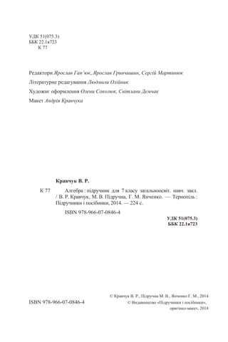 УДК 51(075.3)
ББК 22.1я723
К 77
Редактори Ярослав Гап’юк, Ярослав Гринчишин, Сергій Мартинюк
Літературне редагування Людмили Олійник
Художнє оформлення Олени Соколюк, Світлани Демчак
Макет Андрія Кравчука
© Кравчук В. Р., Підручна М. В., Янченко Г. М., 2014
ISBN 978-966-07-0846-4 © Видавництво «Підручники і посібники»,
оригінал-макет, 2014
Кравчук В. Р.
К 77 Алгебра : підручник для 7 класу загальноосвіт. навч. закл.
/ В. Р. Кравчук, М. В. Підручна, Г. М. Янченко. — Тернопіль :
Підручники і посібники, 2014. — 224 с.
ISBN 978-966-07-0846-4
УДК 51(075.3)
ББК 22.1я723
 