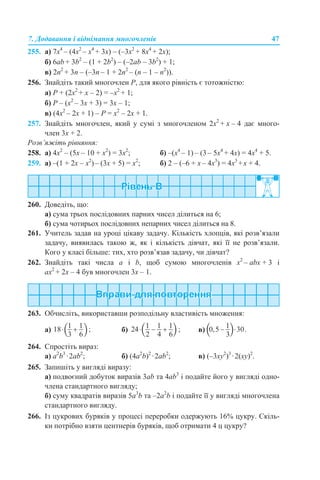 7. Додавання і віднімання многочленів 47
255. а) 7х4
– (4x2
– x4
+ 3x) – (–3x2
+ 8x4
+ 2x);
б) 6ab + 3b2
– (1 + 2b2
) – (–2ab – 3b2
) + 1;
в) 2n2
+ 3n – (–3n – 1 + 2n2
– (n – 1 – n2
)).
256. Знайдіть такий многочлен Р, для якого рівність є тотожністю:
а) Р + (2х2
+ х – 2) = –х2
+ 1;
б) Р – (х2
– 3x + 3) = 3x – 1;
в) (4х2
– 2x + 1) – Р = х2
– 2x + 1.
257. Знайдіть многочлен, який у сумі з многочленом 2x2
+ x – 4 дає много-
член 3x + 2.
Розв’яжіть рівняння:
258. а) 4x2
– (5x – 10 + x2
) = 3x2
; б) –(х4
– 1) – (3 – 5х4
+ 4х) = 4х4
+ 5.
259. а) –(1 + 2х – х2
)– (3х + 5) = х2
; б) 2 – (–6 + x – 4x3
) = 4x3
+x + 4.
260. Доведіть, що:
а) сума трьох послідовних парних чисел ділиться на 6;
б) сума чотирьох послідовних непарних чисел ділиться на 8.
261. Учитель задав на уроці цікаву задачу. Кількість хлопців, які розв’язали
задачу, виявилась такою ж, як і кількість дівчат, які її не розв’язали.
Кого у класі більше: тих, хто розв’язав задачу, чи дівчат?
262. Знайдіть такі числа а і b, щоб сумою многочленів x2
– аbx + 3 і
ах2
+ 2x – 4 був многочлен 3x – 1.
263. Обчисліть, використавши розподільну властивість множення:
а) б) в)
264. Спростіть вираз:
а) а2
b3
·2ab2
; б) (4a2
b)2
·2ab2
; в) (–3xy2
)3
·2(xy)2
.
265. Запишіть у вигляді виразу:
а) подвоєний добуток виразів 3ab та 4ab3
і подайте його у вигляді одно-
члена стандартного вигляду;
б) суму квадратів виразів 5a3
b та –2a2
b і подайте її у вигляді многочлена
стандартного вигляду.
266. Із цукрових буряків у процесі переробки одержують 16% цукру. Скіль-
ки потрібно взяти центнерів буряків, щоб отримати 4 ц цукру?
 