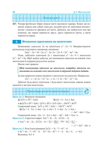 48 § 3. Многочлени
267. Чотири футбольні збірні зіграли матчі групового турніру. Кожні дві ко-
манди зіграли між собою один раз, жодний матч не закінчився внічию і
жодна з команд не програла усі матчі. Доведіть, що знайдуться такі три
команди, що перша перемогла другу, друга перемогла третю, а третя
перемогла першу.
Помножимо одночлен 2а на многочлен а2
– 3а + 4. Використовуючи
розподільну властивість множення, матимемо:
2а(а2
– 3а + 4) = 2а·а2
– 2а·3а + 2а·4 = 2а3
– 6а2
+ 8а.
Отже, добутком одночлена 2а і многочлена а2
– 3а + 4 є многочлен
2а3
– 6а2
+ 8а. Щоб знайти добуток, ми помножили одночлен на кожний член
многочлена й одержані результати додали.
Маємо таке правило:
За цим правилом можна множити і многочлен на одночлен. Наприклад:
(3х2
– х + 2)·3х = 3х2
·3х – х·3х + 2·3х = 9х3
– 3х2
+ 6х.
Добуток будь-якого одночлена і будь-якого многочлена завжди можна
записати у вигляді многочлена.
Приклад 1. Виконати множення:
а) 2a2
b·(–5b2
+ 2ab); б) (2a + b – 3c)·(–4а).
● а) 2a2
b·(–5b2
+ 2ab) = 2a2
b·(–5b2
)+ 2a2
b·2ab = –10a2
b3
+ 4a3
b2
.
Скорочений запис: 2a2
b·(–5b2
+ 2ab) = –10a2
b3
+ 4a3
b2
.
б) (2a + b – 3c) · (–4а) = 2a · (–4а) + b · (–4а) – 3c · (–4а) =
= –8a2
– 4аb + 12ас.
Скорочений запис: (2a + b – 3c)·(–4а) = –8a2
– 4аb + 12ас. ●
Приклад 2. Спростити вираз 5х(х2
+ 4х – 2) – 2х2
(3х – 1).
● 5х(х2
+ 4х – 2) – 2х2
(3х – 1) = =
= –х3
+ 22х2
– 10х. ●
Приклад 3. Розв’язати рівняння 2х(2х + 3) – 7 = 4х2
– 4.
● 4х2
+ 6х – 7 = 4х2
– 4; 4х2
+ 6х – 4х2
= 7 – 4; 6х = 3; х = 0,5.
Відповідь. 0,5. ●
Щоб помножити одночлен на многочлен, потрібно одночлен по-
множити на кожний член многочлена й одержані добутки додати.
 