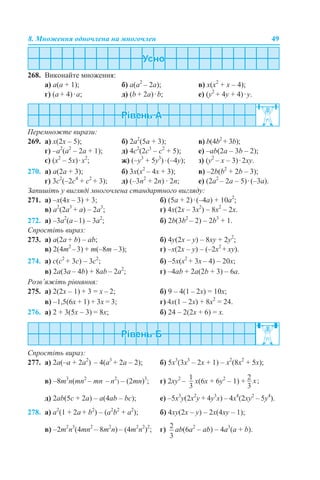 8. Множення одночлена на многочлен 49
268. Виконайте множення:
a) a(а + 1); б) а(а2
– 2a); в) х(х2
+ х – 4);
г) (a + 4)·a; д) (b + 2a)·b; е) (y2
+ 4y + 4)·y.
Перемножте вирази:
269. а) х(2х – 5); б) 2а2
(5а + 3); в) b(4b2
+ 3b);
г) –а2
(a2
– 2a + 1); д) 4с2
(2с3
– с2
+ 5); е) –аb(2a – 3b – 2);
є) (х2
– 5х)·х2
; ж) (–y3
+ 5y3
)·(–4y); з) (y2
– x – 3)·2xy.
270. а) а(2а + 3); б) 3х(х2
– 4х + 3); в) –2b(b2
+ 2b – 3);
г) 3с2
(–2с4
+ с2
+ 3); д) (–3n2
+ 2n) · 2n; е) (2a2
– 2a – 5)·(–3a).
Запишіть у вигляді многочлена стандартного вигляду:
271. a) –х(4х – 3) + 3; б) (5а + 2)·(–4а) + 10а2
;
в) a2
(2a3
+ а) – 2a3
; г) 4x(2x – 3x2
) – 8x2
– 2x.
272. а) –3а2
(а–1) – 3а2
; б) 2b(3b2
– 2) – 2b3
+ 1.
Спростіть вираз:
273. а) a(2a + b) – ab; б) 4y(2x – y) – 8xy + 2y2
;
в) 2(4т2
–3) + m(–8m –3); г) –х(2x – y) – (–2x2
+ xy).
274. а) c(c2
+ 3с) – 3c2
; б) –5х(x2
+ 3х – 4) – 20х;
в) 2а(3а – 4b) + 8аb – 2а2
; г) –4аb + 2а(2b + 3) – 6а.
Розв’яжіть рівняння:
275. а) 2(2х – 1) + 3 = х – 2; б) 9 – 4(1 – 2х) = 10х;
в) –1,5(6х + 1) + 3х = 3; г) 4х(1 – 2х) + 8х2
= 24.
276. а) 2 + 3(5х – 3) = 8х; б) 24 – 2(2х + 6) = х.
Спростіть вираз:
277. а) 2a(–а + 2а2
) – 4(а3
+ 2a – 2); б) 5x3
(3x3
– 2x + 1) – x2
(8x2
+ 5x);
в) –8m3
n(mn2
– mn – n2
) – (2mn)3
; г) 2xy2
– x(6x + 6y2
– 1) +
д) 2ab(5c + 2а) – a(4ab – bc); е) –5x3
y(2x2
y + 4y3
x) – 4x4
(2xy2
– 5y4
).
278. а) a2
(1 + 2a + b2
) – (a2
b2
+ a2
); б) 4xy(2x – y) – 2х(4xy – 1);
в) –2т2
n3
(4mn2
– 8m2
n) – (4т2
n2
)2
; г) ab(6a2
– ab) – 4a3
(а + b).
 