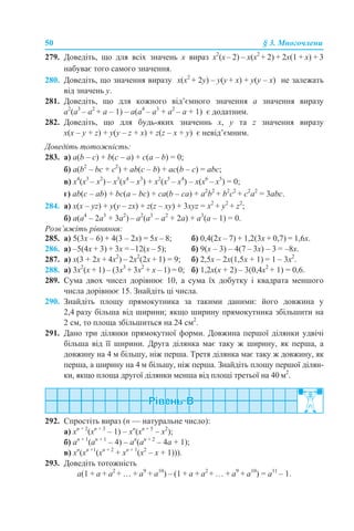 50 § 3. Многочлени
279. Доведіть, що для всіх значень х вираз x2
(x– 2) – x(x2
+ 2) + 2x(1 + x) + 3
набуває того самого значення.
280. Доведіть, що значення виразу x(x2
+ 2y) – y(y + x) + y(y – x) не залежать
від значень y.
281. Доведіть, що для кожного від’ємного значення а значення виразу
а2
(а3
– а2
+ а – 1) – а(а4
– а3
+ а2
– а + 1) є додатним.
282. Доведіть, що для будь-яких значеннь х, y та z значення виразу
x(x – y + z) + y(y – z + x) + z(z – x + y) є невід’ємним.
Доведіть тотожність:
283. а) a(b – c) + b(c – a) + c(a – b) = 0;
б) a(b2
– bc + c2
) + ab(c – b) + ac(b – c) = abc;
в) х4
(х3
– х2
) – х3
(х4
– х3
) + х2
(х5
– х4
) – х(х6
– х5
) = 0;
г) ab(c – ab) + bc(a – bc) + ca(b – ca) + a2
b2
+ b2
c2
+ c2
a2
= 3abc.
284. а) x(x – yz) + y(y – zx) + z(z – xy) + 3xyz = x2
+ y2
+ z2
;
б) a(a4
– 2a3
+ 3a2
) – a2
(a3
– a2
+ 2a) + a3
(a – 1) = 0.
Розв’яжіть рівняння:
285. а) 5(3х – 6) + 4(3 – 2х) = 5х – 8; б) 0,4(2х – 7) + 1,2(3х + 0,7) = 1,6х.
286. а) –5(4х + 3) + 3х = –12(х – 5); б) 9(х – 3) – 4(7 – 3х) – 3 = –8х.
287. а) х(3 + 2х + 4х2
) – 2х2
(2х + 1) = 9; б) 2,5х – 2х(1,5х + 1) = 1 – 3х2
.
288. а) 3х2
(х + 1) – (3х3
+ 3х2
+ х – 1) = 0; б) 1,2х(х + 2) – 3(0,4х2
+ 1) = 0,6.
289. Сума двох чисел дорівнює 10, а сума їх добутку і квадрата меншого
числа дорівнює 15. Знайдіть ці числа.
290. Знайдіть площу прямокутника за такими даними: його довжина у
2,4 разу більша від ширини; якщо ширину прямокутника збільшити на
2 см, то площа збільшиться на 24 см2
.
291. Дано три ділянки прямокутної форми. Довжина першої ділянки удвічі
більша від її ширини. Друга ділянка має таку ж ширину, як перша, а
довжину на 4 м більшу, ніж перша. Третя ділянка має таку ж довжину, як
перша, а ширину на 4 м більшу, ніж перша. Знайдіть площу першої ділян-
ки, якщо площа другої ділянки менша від площі третьої на 40 м2
.
292. Спростіть вираз (n — натуральне число):
а) xn + 2
(xn + 3
– 1) – xn
(xn + 5
– x2
);
б) аn + 1
(аn + 1
– 4) – аn
(аn + 2
– 4a + 1);
в) xn
(xn +1
(xn + 2
+ xn + 1
(x2
– x + 1))).
293. Доведіть тотожність
а(1 + а + а2
+ … + а9
+ а10
) – (1 + а + а2
+ … + а9
+ а10
) = а11
– 1.
 