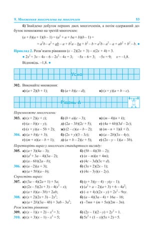 9. Множення многочлена на многочлен 53
б) Знайдемо добуток перших двох многочленів, а потім одержаний до-
буток помножимо на третій многочлен:
(a + b)(а + 1)(b – 1) = (a2
+ а + bа + b)(b – 1) =
= a2
b– a2
+ аb – a + b2
a – ba + b2
– b = a2
b– a2
– a + ab2
+ b2
– b. ●
Приклад 2. Розв’язати рівняння (х – 2)(2х + 3) – х(2х + 4) = 3.
● 2х2
+ 3х – 4х – 6 – 2х2
– 4x = 3; –5х – 6 = 3; –5х = 9; х = –1,8.
Відповідь. –1,8. ●
302. Виконайте множення:
a) (a + 2)(b + 1); б) (a + b)(c – d); в) (x + y)(a + b – c).
Перемножте многочлени:
303. а) (x + 2)(y + z); б) (b + а)(c – 3); в) (m – 4)(n + k);
г) (a – b)(x – y); д) (2a – 3b)(2с + 5); е) (4a + 6b)(3d – 2c);
є) (x + y)(a – 5b + 2); ж) (2 – c)(a – b – 2); з) (m – n + 1)(k + l).
304. а) (a + b)(c + 3); б) (2x + y)(3 – 3z); в) (a – 2b)(3х – 4y);
г) (m + n)(a – b + 1); д) (a + b – 2)(с + 5); е) (2x – y – 1)(a – 3b).
Перетворіть вираз у многочлен стандартного вигляду:
305. a) (a + 3)(4a – 3); б) (5b – 4)(3b – 2);
в) (a2
+ 3a – 4)(3a – 2); г) (n – m)(n + 4m);
д) (a – 6b)(2a – b); е) (4c – 3d)(3c + d).
306. а) (а –2)(а + 3); б) (3x + 2)(2x – 1);
в) (a + 5b)(a – b); г) (4x – 3y)(x – 2y).
Спростіть вираз:
307. а) (3a – 4)(2a + 1) + 5a; б) (y + 3)(y – 4) – y(y – 1);
в) (2x – 5)(2x + 3) – 4(x2
– x); г) (a2
+ a – 2)(а + 3) + 6 – 4а2
;
д) (a + b)(a–3b) + 2ab; е) (–х + 4y)(2x – y) + 2x2
– 9xy.
308. а) (x + 2)(2x + 3) – 2x2
; б) (a – 4)(3a – 4) + 16a – 16;
в) (a + 2b)(3а – 4b) + 3аb – 3а2
; г) –7mn + (m + 5n)(2m – 3n).
Розв’яжіть рівняння:
309. а) (х – 1)(х + 2) – x2
= 3; б) (2y – 1)(2 – y) + 2y2
= 1.
310. а) (х + 3)(х – 1) – х2
= 5; б) 5х2
+ (1 – х)(5х + 2) = 5.
 
