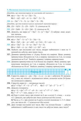9. Множення многочлена на многочлен 55
Доведіть, що значення виразу не залежать від значень х:
319. а) (х + 1)(х + 4) – (х + 2)(х + 3);
б) (1 – х)(2 – х)(3 – х) + (x – 4)(x2
– 2x + 3).
320. (х – 3)(x2
+ 7x – 3) – (х + 2)(x2
+ 2x – 28).
Доведіть, що для кожного цілого значення k значення виразу:
321. (2k + 1)(3k + 2) – (2k – 1)(3k – 2) ділиться на 14.
322. (3k + 2)(4k – 3) – (2k + 3)(k – 2) ділиться на 10.
323. Доведіть, що вираз (а2
+ 3)(а2
– 1) – (а2
+ 4)(а2
– 2) набуває лише додат-
них значень.
Доведіть тотожність:
324. а) (х + 3)(х2
– 1) = (х2
+ 2х – 3)(х + 1);
б) (a – b)(b – c)(c – a) = ab(b – a) + bc(c – b) + ca(a – c).
325. а) (а + 2)(а2
– 2а – 3) = (а – 3)(а2
+ 3а + 2);
б) (a + b)(b – c) – (a – b)(b + c) = 2(b2
– ac).
326. Знайдіть три послідовні цілі числа, квадрат найменшого з яких на 11
менший від добутку двох інших чисел.
327. Довжина прямокутника в 1,8 разу більша від ширини. Якщо довжину
прямокутника збільшити на 3 см, а ширину зменшити на 2 см, то площа
зменшиться на 9 см2
. Знайдіть довжину і ширину прямокутника.
328. Довжина прямокутника на 4 см більша від ширини. Якщо довжину пря-
мокутника зменшити на 1 см, а ширину збільшити на 2 см, то площа
збільшиться на 10 см2
. Знайдіть довжину і ширину прямокутника.
329. Спростіть вираз (х – а)(х – b)(х – с)...(х – z), що є добутком 26 множни-
ків, у яких від змінної х віднімаються змінні, позначені всіма 26 буква-
ми латинського алфавіту.
330. Спростіть вираз (n — натуральне число):
а) (an
+ bn
)(an
– bn
+ 1) – a2n
+ b2n
; б) (1 + 2n + 1
)(5 – 2n + 1
) + 4n + 1
.
331. Доведіть тотожність:
а) (a + b + c)(a2
+ b2
+ c2
– ab – bc – ca) = a3
+ b3
+ c3
– 3abc;
б) a3
+ b3
+ c3
= 3abc, якщо a + b + c = 0.
332. а) Одне із цілих чисел при діленні на 6 дає в остачі 2, а інше — в оста-
чі 3. Доведіть, що добуток цих чисел ділиться на 6 без остачі.
б) Числа a, b і c при діленні на 4 дають в остачі відповідно 1, 2 і 3. Дове-
діть, що число abc + 2 ділиться на 4 без остачі.
333. Дано чотири послідовні цілі числа. Що і на скільки більше — добуток
найменшого і найбільшого із цих чисел чи добуток інших двох чисел?
 