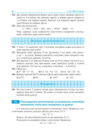 56 § 3. Многочлени
334. Дві ділянки прямокутної форми мають рівні площі. Довжина другої ді-
лянки на 2 м менша, ніж довжина першої, а ширина другої ділянки на
1 м більша, ніж ширина першої. Доведіть, що довжина першої ділянки
удвічі більша від ширини другої.
335. Дано два многочлени:
х4
+ 987х3
– 876х2
+ 765х – 654 і 9876х4
– 9800х2
– 75.
Чому дорівнює сума коефіцієнтів многочлена стандартного вигляду,
який є добутком даних многочленів?
336. У класі є 16 двомісних парт. Скількома способами можна розсадити за
цими партами двох учнів?
337. Моторний човен проплив 72 км, рухаючись 3 год проти течії річки і
2 год — за течією. Знайдіть швидкість течії річки, якщо швидкість чов-
на у стоячій воді дорівнює 15 км/год.
338. Від пристані А до пристані В катер плив на 20 хв довше, ніж від В до А.
Знайдіть відстань між пристанями, якщо швидкість катера у стоячій
воді дорівнює 19,2 км/год, а швидкість течії річки — 2,4 км/год.
339. Обчисліть:
а) 37 · 48 + 37 · 52; б) 9,3 · 5,6 – 9,3 · 5,5; в) 1,6 · 8,8 – 3,8 · 1,6.
340. Запишіть одночлен 24a3
b4
у вигляді добутку двох одночленів, одним з яких є:
а) 3a2
b2
; б) 8b3
; в) –4ab4
; г) –12a3
.
341. На столі стоять 5 склянок догори дном. Дозволяється за один хід пере-
вернути будь-які 2 склянки. Чи можна за кілька таких ходів поставити
склянки дном донизу?
1. У шостому класі ми розкладали на множники числа. Наприклад, чис-
ло 60 можна записати у вигляді добутку двох чисел 12 і 5:
60 = 12 · 5.
Кажуть, що число 60 розкладено на два множники 12 і 5.
Розкладати на множники можна і многочлени. Наприклад,
аb + аc = а(b + c).
 