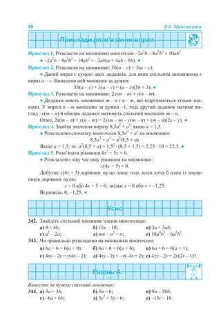 58 § 3. Многочлени
Приклад 1. Розкласти на множники многочлен –2a2
b – 8a2
b2
+ 10ab2
.
● –2a2
b – 8a2
b2
+ 10ab2
= –2ab(a + 4аb – 5b). ●
Приклад 2. Розкласти на множники: 5b(a – c) + 3(a – c).
● Даний вираз є сумою двох доданків, для яких спільним множником є
вираз a – c. Винесемо цей множник за дужки:
5b(a – c) + 3(a – c) = (a – c)(5b + 3). ●
Приклад 3. Розкласти на множники: 2x(m – n) + y(n – m).
● Доданки мають множники m – n і n – m, які відрізняються тільки зна-
ками. У виразі n – m винесемо за дужки –1, тоді другий доданок матиме ви-
гляд –y(m – n) й обидва доданки матимуть спільний множник m – n.
Отже, 2x(m – n) + y(n – m) = 2x(m – n) – y(m – n) = (m – n)(2x – y). ●
Приклад 4. Знайти значення виразу 8,5а2
+ а3
, якщо а = 1,5.
● Розкладемо спочатку многочлен 8,5а2
+ а3
на множники:
8,5а2
+ а3
= а2
(8,5 + а).
Якщо а = 1,5, то: а2
(8,5 + а) = 1,52
· (8,5 + 1,5) = 2,25 · 10 = 22,5. ●
Приклад 5. Розв’язати рівняння 4х2
+ 5х = 0.
● Розкладемо ліву частину рівняння на множники:
х(4х + 5) = 0.
Добуток х(4х + 5) дорівнює нулю лише тоді, коли хоча б один із множ-
ників дорівнює нулю:
х = 0 або 4х + 5 = 0, звідки х = 0 або х = –1,25.
Відповідь. 0; –1,25. ●
342. Знайдіть спільний множник членів многочлена:
a) 8 + 4b; б) 15х – 10; в) 3а + 3ab;
г) а2
– 2а; д) mn – n2
+ n; е) 18a4
b3
– 6a2
b2
.
343. Чи правильно розкладено на множники многочлен:
а) 6a + 6 = 6(a + 0); б) 6a + 6 = 6(a + 6); в) 6a + 6 = 6(a + 1);
г) 4xy – 2y = y(4х – 2); д) 4xy– 2y= –y(–4х+ 2); е) 4xy – 2y = 2y(2х – 1)?
Винесіть за дужки спільний множник:
344. а) 3a + 3b; б) 3a + 6; в) 9a – 18b;
г) –6a + 6b; д) 3y2
+ 3y – 6; е) –15с – 10.
 