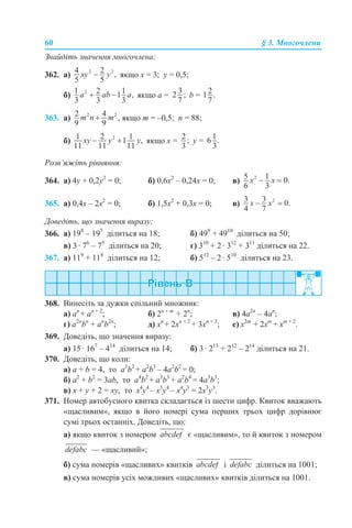 60 § 3. Многочлени
Знайдіть значення многочлена:
362. а) якщо x = 3; y = 0,5;
б) якщо а = b =
363. а) , якщо m = –0,5; n = 88;
б) якщо х = у =
Розв’яжіть рівняння:
364. а) 4y + 0,2y2
= 0; б) 0,6х2
– 0,24х = 0; в)
365. а) 0,4х – 2х2
= 0; б) 1,5х2
+ 0,3х = 0; в)
Доведіть, що значення виразу:
366. а) 198
– 197
ділиться на 18; б) 499
+ 4910
ділиться на 50;
в) 3 · 76
– 75
ділиться на 20; г) 310
+ 2 · 312
+ 311
ділиться на 22.
367. а) 119
+ 118
ділиться на 12; б) 512
– 2 · 510
ділиться на 23.
368. Винесіть за дужки спільний множник:
а) an
+ an + 2
; б) 2n + m
+ 2n
; в) 4a2n
– 4an
;
г) a2n
bn
+ an
b2n
; д) хn
+ 2хn + 2
+ 3хn + 3
; е) х2m
+ 2хm
+ хm + 2
.
369. Доведіть, що значення виразу:
а) 15 · 167
– 414
ділиться на 14; б) 3 · 215
+ 212
– 214
ділиться на 21.
370. Доведіть, що коли:
а) a + b = 4, то a3
b2
+ a2
b3
– 4a2
b2
= 0;
б) a2
+ b2
= 3ab, то a4
b2
+ a3
b3
+ a2
b4
= 4a3
b3
;
в) x + y + 2 = xy, то x4
y4
– x3
y4
– x4
y3
= 2x3
y3
.
371. Номер автобусного квитка складається із шести цифр. Квиток вважають
«щасливим», якщо в його номері сума перших трьох цифр дорівнює
сумі трьох останніх. Доведіть, що:
а) якщо квиток з номером є «щасливим», то й квиток з номером
— «щасливий»;
б) сума номерів «щасливих» квитків і ділиться на 1001;
в) сума номерів усіх можливих «щасливих» квитків ділиться на 1001.
 