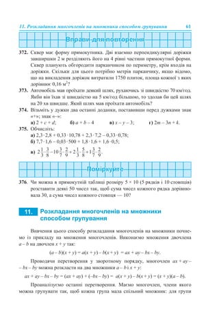 11. Розкладання многочленів на множники способом групування 61
372. Сквер має форму прямокутника. Дві взаємно перпендикулярні доріжки
завширшки 2 м розділяють його на 4 рівні частини прямокутної форми.
Сквер планують обгородити парканчиком по периметру, крім входів на
доріжки. Скільки для цього потрібно метрів парканчику, якщо відомо,
що на викладення доріжок витратили 1750 плиток, площа кожної з яких
дорівнює 0,16 м2
?
373. Автомобіль мав проїхати деякий шлях, рухаючись зі швидкістю 70 км/год.
Якби він їхав зі швидкістю на 5 км/год більшою, то здолав би цей шлях
на 20 хв швидше. Який шлях мав проїхати автомобіль?
374. Візьміть у дужки два останні доданки, поставивши перед дужками знак
«+»; знак «–»:
a) 2 + с + d; б) а + b – 4 в) x – у – 3; г) 2m – 3n + k.
375. Обчисліть:
а) 2,3·2,8 + 0,33·10,78 + 2,3·7,2 – 0,33·0,78;
б) 7,7·1,6 – 0,03·500 + 1,8·1,6 + 1,6·0,5;
в)
376. Чи можна в прямокутній таблиці розміру 5 × 10 (5 рядків і 10 стовпців)
розставити деякі 50 чисел так, щоб сума чисел кожного рядка дорівню-
вала 30, а сума чисел кожного стовпця — 10?
Вивчення цього способу розкладання многочленів на множники почне-
мо із прикладу на множення многочленів. Виконаємо множення двочлена
a – b на двочлен x + y так:
(a – b)(x + y) = a(x + y) – b(x + y) = ax + ay – bx – by.
Проводячи перетворення у зворотному порядку, многочлен ax + ay –
– bx – by можна розкласти на два множники a – b і x + y:
ax + ay – bx – by = (ax + ау) + (–bx – by) = a(x + y) – b(x + y) = (x + y)(a – b).
Проаналізуємо останні перетворення. Маємо многочлен, члени якого
можна групувати так, щоб кожна група мала спільний множник: для групи
 