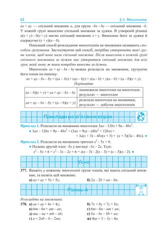 62 § 3. Многочлени
ax + ay — спільний множник а, для групи –bx – by — спільний множник –b.
У кожній групі виносимо спільний множник за дужки. В утвореній різниці
a(x + y) – b(x + y) маємо спільний множник x + y. Виносимо його за дужки й
одержуємо (x + y)(a – b).
Описаний спосіб розкладання многочленів на множники називають спо-
собом групування. Застосовуючи цей спосіб, потрібно утворювати такі гру-
пи членів, щоб вони мали спільний множник. Після винесення в кожній групі
спільного множника за дужки має утворитися спільний множник для всіх
груп, який знову ж таки потрібно винести за дужки.
Многочлен ax + аy – bx – by можна розкласти на множники, групуючи
його члени по-іншому:
ax + ay – bx – by = (ax – bx) + (ay – by) = x(a – b) + y(a – b) = (a – b)(x + y).
Порівняйте
Приклад 1. Розкласти на множники многочлен 3ах – 12bх + 9а – 4bх2
.
● 3ах – 12bх + 9а – 4bх2
= (3ах + 9а) – (4bх2
+ 12bх) =
= 3а(х + 3) – 4bх(х + 3) = (х + 3)(3а – 4bх). ●
Приклад 2. Розкласти на множники тричлен х2
– 5x + 6.
● Подамо другий член –5x у вигляді –3x – 2x. Тоді:
х2
– 5x + 6 = х2
– 3x – 2x + 6 = х(x – 3) – 2(x – 3) = (х – 3)(x – 2). ●
377. Вкажіть у кожному многочлені групи членів, які мають спільний множ-
ник, та назвіть цей множник:
a) ax + аy + 5x + 5y; б) 2a – 2b + an – bn.
Розкладіть на множники:
378. a) ax + ay + 4x + 4y; б) 7х + by + 7y + bx;
в) 6m – 6n + am – an; г) 6m – 6n – am + an;
д) ma – na + mb – nb; е) 5a – bх – 5b + aх;
є) a + 2nb – b – 2na; ж) 4ay + 3 – 3y – 4a.
(а – b)(x + y) = аx + аy – bx – by
помножили многочлен на многочлен;
результат — многочлен
аx + аy – bx – by = (а – b)(x + y)
розклали многочлен на множники;
результат — добуток многочленів
 