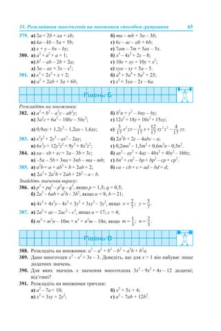 11. Розкладання многочленів на множники способом групування 63
379. a) 2a + 2b + xa + xb; б) ma – mb + 3a – 3b;
в) ka – kb – 5a + 5b; г) 6c – ac – ab + 6b;
д) x + y – bx – by; е) 7am – 7m + 5ax – 5х.
380. а) a3
+ a2
+ a + 1; б) x3
– 4x2
+ 2x – 8;
в) b2
– ab – 2b + 2a; г) 10x + xy + 10y + x2
;
д) 3a – ax + 3x – x2
; е) xya – xy + 5a – 5.
381. а) x3
+ 2x2
+ x + 2; б) a6
+ 5a4
+ 5a2
+ 25;
в) a2
+ 2ab + 3a + 6b; г) x2
+ 3xa – 2x – 6a.
Розкладіть на множники:
382. а) a2
+ b2
– a3
y – ab2
y; б) b2
n + y2
– bny – by;
в) 3а2
c + 6а2
– 10bc – 5bc2
; г) 12x2
+ 18y+ 10x3
+ 15xy;
д) 0,9ay + 1,2y2
– 1,2ax – 1,6xy; е)
383. а) x2
y2
+ 2y3
– ax2
– 2ay; б) 2a2
b + 2c – 4abc – a;
в) 6x3
y + 12y2
z2
+ 9y3
+ 8x3
z2
; г) 0,2mn3
– 1,5m2
+ 0,6m3
n – 0,5n2
.
384. а) хa – хb + хc + 3a – 3b + 3c; б) ax2
– ay2
+ 4az – 4bx2
+ 4by2
– 16bz;
в) –5a – 5b + 3na + 3nb – ma – mb; г) bn2
+ cn2
– bp + bp2
– cp + cp2
.
385. а) a2
b + a + ab2
+ b + 2ab + 2; б) сa – cb + c + ad – bd + d;
в) 2a3
+ 2a2
b + 2ab + 2b2
– a – b.
Знайдіть значення виразу:
386. а) p3
+ pq2
– p2
q – q3
, якщо p = 1,5; q = 0,5;
б) 2a3
– 6ab + a2
b – 3b2
, якщо a = 8; b = 21;
в) 4x3
+ 4x2
y – 4x2
+ 3y3
+ 3xy2
– 3y2
, якщо
387. а) 2a2
+ ac – 2ac2
– c3
, якщо a = 17; c = 4;
б) m3
+ m2
n – 10m + n3
+ n2
m – 10n, якщо
388. Розкладіть на множники: a3
– a2
+ b3
– b2
+ a2
b + b2
a.
389. Дано многочлен x3
– х2
+ 3x – 3. Доведіть, що для x > 1 він набуває лише
додатних значень.
390. Для яких значень х значення многочлена 3x3
– 9х2
+ 4x – 12 додатні;
від’ємні?
391. Розкладіть на множники тричлен:
а) a2
– 7a + 10; б) x2
+ 5x + 4;
в) x2
+ 3xy + 2y2
; г) а2
– 7аb + 12b2
.
 