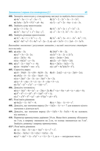 Запитання і вправи для повторення § 3 65
400. Запишіть многочлен у стандартному вигляді та знайдіть його степінь:
a) 4a2
– 3a + 1 + а2
– 5a + 7; б) 2х3
+ 2 – 2х3
+ 5х – 3 + 3х2
;
в) 3aba – 2a2
b + b2
a2
+ ab · 4a; г) x2
y – хy2
+ 2x – 6хy · (–x) – 3x.
401. Знайдіть суму многочленів:
a) 2a + 3 і 5a – 2; б) 5x3
– 3x2
+ 2x і x3
+ 3x2
– 2;
в) 2x2
– 3xy + y2
і x2
+ 2xy – y2
; г) –х2
– 2х + 3; 2х2
– 5 і –2x + 2.
402. Знайдіть різницю многочленів:
а) 3с2
– 4с + 1 і 3с2
+ с – 5; б) 3х3
– 4х2
+ 3х – 4 і –3х3
– 4х2
+ 11;
в) 2а5
–8а4
+а2
+5 і –8а4
+ а3
– 2а – 5; г) –аb + 3а2
b + 3 і 2аb – 5 + 3а2
b.
Виконайте множення і результат запишіть у вигляді многочлена стандарт-
ного вигляду:
403. a) a(4a – 3); б) 2b(b2
+ 5b – 2);
в) (x2
+ 3x + 2) · 2x; г) (3c2
+ 3c – 2) · (–2с2
);
д) (a – 2)(3a – 4); е) (n – 2m)(n + 2m);
є) (a – 6)(2a2
– а + 3); ж) (2c – d + 3)(3c + 2d).
404. а) (х2
– 2х + 1)(х2
+ х – 4); б) (х + 2)(3х – 1)(2х + 7);
в) (т – 4n)(4m2
+ mn – n2
); г) (–ab2
+ 4a3
)(4a2
b + b3
).
405. Спростіть вираз:
а) (4 – 3b)(b – 3) + (5b – 4)(3b – 3); б) (8 – 2х)(2 + х) + (х – 2)(4 + 2х);
в) ab(2a – b – 1) – (2a – 1)(ab – 1);
г) (n + 2)(n2
– 2n – 3) – (n – 3)(n2
+ 3n + 2);
д) (a + b – c)(a – b + c) – (a – b – c)(a + b + c);
е) x6
(x7
– (x8
+ x7
(x2
– x + 1))) + x15
.
406. Доведіть тотожність:
а) (а + 1)(а2
– 4) = (а2
– а – 2)(а + 2); б) x2
+ (a + b)x + ab = (x + a)(x + b);
в) b8
+ b4
+ 1 = (b4
– b2
+ 1)(b4
+ b2
+ 1);
г) a4
+ a2
b2
+ b4
= (a2
– ab + b2
)(a2
+ ab + b2
).
407. Розв’яжіть рівняння:
а) 4х(2х + 1) – 8х2
= –4; б) (х + 3)(х – 1) + 6 = х2
.
408. Доведіть, що значення виразу (3n + 1)(2n – 1) + n + 7 для кожного цілого
значення n ділиться на 6.
409. Доведіть, що значення виразу (5х + 1)(5х + 3) – 5х(5х + 4) не залежать
від значень х.
410. Периметр прямокутника дорівнює 24 см. Якщо його довжину збільшити
на 3 см, а ширину зменшити на 2 см, то площа зменшиться на 5 см2
.
Знайдіть довжину і ширину прямокутника.
411*. Розв’яжіть рівняння:
а) –(x – 1)(x – 3) + х(x + 1)(x4
+ 1) = x6
+ x5
;
б) (2|x| – 3)(3|x| + 2) = (2|x| + 1)(3|x| – 2);
в) (xn
+ x)(xn
+ 1) – xn
(xn
+ x + 1) = 2x + 1, де n — натуральне число.
 