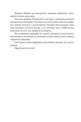 Рубрика «Вправи для повторення» допоможе періодично повто-
рювати основні види вправ.
Наступна рубрика «Поміркуйте» пов’язана з особливим аспектом
математичної підготовки. Основним для розв’язання задач цієї рубри-
ки є вміння виходити з нестандартних ситуацій. Розв’язування таких
задач розвиває гнучкість розуму, а це допоможе вам у майбутньому,
незалежно від того, яку професію ви оберете.
Після вивчення параграфа ви зможете повторити й систематизу-
вати матеріал, відповівши на запитання та розв’язавши задачі, вміщені
наприкінці параграфа.
Свої знання можна перевірити, розв’язавши завдання для самопе-
ревірки.
Щиро бажаємо успіху!
 