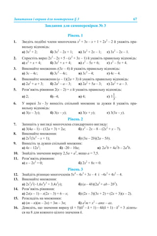 Запитання і вправи для повторення § 3 67
Завдання для самоперевірки № 3
Рівень 1
1. Зведіть подібні члени многочлена x2
+ 3x – x + 1 + 2x2
– 2 й укажіть пра-
вильну відповідь:
а) 3x2
+ 2; б) 3x2
– 2x + 1; в) 3x2
+ 2x – 1; г) 3x2
– 2x – 1.
2. Спростіть вираз 2x2
– 2x + 5 – (x2
+ 3x – 1) й укажіть правильну відповідь:
а) x2
+ x + 4; б) 3x2
+ x + 4; в) x2
– 5x + 6; г) x2
– 5x + 4.
3. Виконайте множення с(3с – 4) й укажіть правильну відповідь:
а) 3с – 4с; б) 3с2
– 4с; в) 3с2
– 4; г) 4с – 4.
4. Виконайте множення (а – 1)(2а + 3) й укажіть правильну відповідь:
а) 2а2
+ а + 3; б) 2а2
– а – 3; в) 2а2
+ 5а – 3; г) 2а2
+ а – 3.
5. Розв’яжіть рівняння 2(x – 2) = x й укажіть правильну відповідь:
а) 2; б) –4; в) 4; г)
6. У виразі 3x – 3y винесіть спільний множник за дужки й укажіть пра-
вильну відповідь:
а) 3(x – 3y); б) 3(x – y); в) 3(x + y); г) 3(3x – y).
Рівень 2
7. Запишіть у вигляді многочлена стандартного вигляду:
а) 3(4а – 1) – (12а + 3) + 2а; б) x2
– 2x – 8 – (2x2
+ x – 7).
8. Виконайте множення:
а) 2х2
(3х2
– х + 1); б) (3а – 2b)(2а – 5b).
9. Винесіть за дужки спільний множник:
a) 4x – 12x2
; б) –20 – 10a; в) 2а2
b + 4a3
b – 2a4
b.
10. Знайдіть значення виразу 2,5a + a2
, якщо a = 7,5.
11. Розв’яжіть рівняння:
а) x – 2х2
= 0; б) 2х2
+ 8х = 0.
Рівень 3
12. Знайдіть різницю многочленів 5х4
– 4х3
+ 3х – 4 і –4х3
+ 4х2
– 4.
13. Виконайте множення:
a) 2x3
у2
(–1,6x4
у3
+ 3,4x2
у); б) (a – 4b)(2a2
+ ab – 2b2
).
14. Розв’яжіть рівняння:
а) 2х(х – 1) – х(2х – 3) = 6 – х; б) (2x – 3)(3x + 2) = (2x + 3)(x – 2).
15. Розкладіть на множники:
a) (m – n)(m – 2n) + 3m – 3n; б) a2
m + x2
– amx – ax.
16. Доведіть, що значення виразу (k + 5)(k2
– k + 1) – 4k(k + 1) – k3
+ 3 ділить-
ся на 8 для кожного цілого значення k.
 
