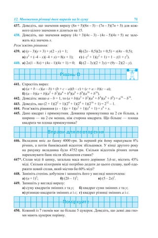 12. Множення різниці двох виразів на їх суму 71
437. Доведіть, що значення виразу (8n + 5)(8n – 5) – (7n – 5)(7n + 5) для кож-
ного цілого значення n ділиться на 15.
438. Доведіть, що значення виразу (4х + 3)(4х – 3) – (4х – 5)(4х + 5) не зале-
жать від значень x.
Розв’яжіть рівняння:
439. а) (y – 3)(y + 3) + y(2 – y) = 1; б) (2x – 0,5)(2x + 0,5) = x(4x – 0,5);
в) х2
+ (–4 – х)(–4 + х) = 8(х + 1); г) (–z2
+ 1)(z2
+ 1) = 1 – z(1 + z3
).
440. а) 2x(1 – 8x) + (4x – 1)(4x + 1) = 0; б) (2 – 3y)(2 + 3y) = (9y – 2)(2 – y).
441. Спростіть вираз:
а) (a + b – c)(a – b) + (b + c – а)(b – c) + (c + a – b)(c – a);
б) (a – b)(a + b)(a2
+ b2
)(a4
+ b4
)(a8
+ b8
)(a16
+ b16
).
442. Доведіть: якщо a – b = 1, то (a + b)(a2
+ b2
)(a4
+ b4
)(a8
+ b8
) = a16
– b16
.
443. Доведіть, що (2 + 1)(22
+ 1)(24
+ 1)(28
+ 1)(216
+ 1) = 232
– 1.
444. Розв’яжіть рівняння (x – 1)(x + 1)(x2
+ 1)(x4
+ 1) = x8
+ x.
445. Дано квадрат і прямокутник. Довжина прямокутника на 2 см більша, а
ширина — на 2 см менша, ніж сторона квадрата. Що більше — площа
квадрата чи площа прямокутника?
446. Вкладник вніс до банку 4000 грн. За перший рік йому нарахували 8%
річних, а потім банківський відсоток збільшився. У кінці другого року
на рахунку вкладника було 4752 грн. Скільки відсотків річних почав
нараховувати банк після збільшення ставки?
447*. Сплав міді й цинку, загальна маса якого дорівнює 3,6 кг, містить 45%
міді. Скільки кілограмів міді потрібно додати до цього сплаву, щоб оде-
ржати новий сплав, який містив би 60% міді?
448. Замініть степінь добутком і запишіть його у вигляді многочлена:
а) (a + 1)2
; б) (2b – 1)2
; в) (5 – 2x)2
.
449. Запишіть у вигляді виразу:
а) суму квадратів змінних х та у; б) квадрат суми змінних х та у;
в) різницю квадратів змінних а і с; г) квадрат різниці змінних а і с.
450. Кожний із 7 гномів має не більше 5 цукерок. Доведіть, що деякі два гно-
ми мають цукерок порівну.
 