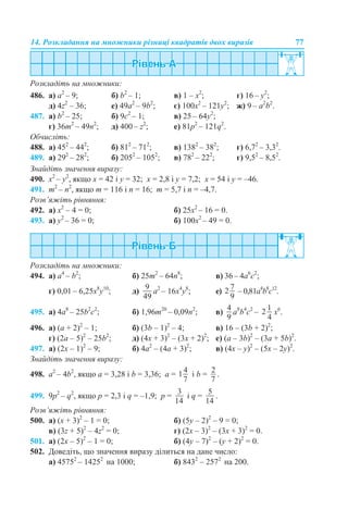 14. Розкладання на множники різниці квадратів двох виразів 77
Розкладіть на множники:
486. a) a2
– 9; б) b2
– 1; в) 1 – x2
; г) 16 – y2
;
д) 4z2
– 36; е) 49a2
– 9b2
; є) 100x2
– 121y2
; ж) 9 – a2
b2
.
487. a) b2
– 25; б) 9c2
– 1; в) 25 – 64y2
;
г) 36m2
– 49n2
; д) 400 – z2
; е) 81p2
– 121q2
.
Обчисліть:
488. a) 452
– 442
; б) 812
– 712
; в) 1382
– 382
; г) 6,72
– 3,32
.
489. а) 292
– 282
; б) 2052
– 1052
; в) 782
– 222
; г) 9,52
– 8,52
.
Знайдіть значення виразу:
490. x2
– y2
, якщо x = 42 і y = 32; x = 2,8 і y = 7,2; x = 54 і y = –46.
491. m2
– n2
, якщо m = 116 і n = 16; m = 5,7 і n = –4,7.
Розв’яжіть рівняння:
492. а) x2
– 4 = 0; б) 25x2
– 16 = 0.
493. а) y2
– 36 = 0; б) 100x2
– 49 = 0.
Розкладіть на множники:
494. а) а4
– b2
; б) 25m2
– 64n8
; в) 36 – 4а6
с2
;
г) 0,01 – 6,25х8
у10
; д) a2
– 16x4
y8
; е) – 0,81a4
b8
c12
.
495. а) 4a8
– 25b2
c2
; б) 1,96m20
– 0,09n2
; в) a8
b4
c2
– х6
.
496. а) (a + 2)2
– 1; б) (3b – 1)2
– 4; в) 16 – (3b + 2)2
;
г) (2a – 5)2
– 25b2
; д) (4x + 3)2
– (3x + 2)2
; е) (a – 3b)2
– (3a + 5b)2
.
497. а) (2х – 1)2
– 9; б) 4a2
– (4a + 3)2
; в) (4х – y)2
– (5x – 2y)2
.
Знайдіть значення виразу:
498. а2
– 4b2
, якщо a = 3,28 і b = 3,36; a = і b = .
499. 9p2
– q2
, якщо p = 2,3 і q = –1,9; p = і q = .
Розв’яжіть рівняння:
500. а) (x + 3)2
– 1 = 0; б) (5y – 2)2
– 9 = 0;
в) (3z + 5)2
– 4z2
= 0; г) (2x – 3)2
– (3x + 3)2
= 0.
501. а) (2x – 5)2
– 1 = 0; б) (4y – 7)2
– (y + 2)2
= 0.
502. Доведіть, що значення виразу ділиться на дане число:
а) 45752
– 14252
на 1000; б) 8432
– 2572
на 200.
 
