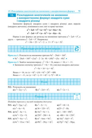 15. Розкладання многочленів на множники з використанням формул 79
Запишемо формули квадрата суми і квадрата різниці двох виразів
(квадрата двочлена), помінявши в них ліві та праві частини:
a2
+ 2ab + b2
= (a + b)2
= (a + b)(a + b);
a2
– 2ab + b2
= (a – b)2
= (a – b)(a – b).
Перша із цих формул дає розклад на множники тричлена a2
+ 2ab + b2
, а
друга — тричлена a2
– 2ab + b2
. Наприклад:
х2
+ 10х + 25 = х2
+ 2 · х · 5 + 52
= (х + 5)2
.
Приклад 1. Розкласти на множники тричлен 9a2
– 24ab + 16b2
.
● 9a2
– 24ab + 16b2
= (3a)2
– 2 · 3a · 4b + (4b)2
= (3a – 4b)2
. ●
Приклад 2. Знайти значення виразу x2
+ 8x + 16, якщо x = 16; x = –11.
● Запишемо спочатку тричлен x2
+ 8x + 16 у вигляді квадрата двочлена:
x2
+ 8x + 16 = (х + 4)2
.
Якщо х = 16, то: (х + 4)2
= (16 + 4)2
= 202
= 400.
Якщо х = –11, то: (х + 4)2
= (–11 + 4)2
= (–7)2
= 49. ●
512. Розкладіть на множники:
а) x2
+ 2xy + y2
; б) x2
– 2xb + b2
; в) x2
+ 2x + 1.
Подайте тричлен у вигляді квадрата двочлена:
513. а) p2
+ 2pq + q2
; б) c2
– 2c + 1; в) b2
+ 4b + 4;
г) x2
– 6x + 9; д) 36 + 12b + b2
; е) 25+ z2
– 10z.
514. а) 4a2
– 4a + 1; б) 16x2
+ 8x + 1; в) 1 – 14b + 49b2
;
г) 4x2
+ 12x + 9; д) 25b2
– 20b + 4; е) –40b + 16 + 25b2
.
515. а) 4x2
+ 4xz + z2
; б) m2
– 6mn + 9n2
; в) 16a2
– 8ab + b2
;
г) 4c2
+ 12ca + 9a2
; д) 49x2
– 28xy + 4y2
; е) 25p2
+ 9q2
– 30pq.
 