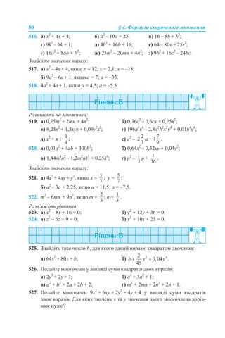 80 § 4. Формули скороченого множення
516. а) x2
+ 4x + 4; б) a2
– 10a + 25; в) 16 – 8b + b2
;
г) 9k2
– 6k + 1; д) 4b2
+ 16b + 16; е) 64 – 80s + 25s2
;
є) 16a2
+ 8ab + b2
; ж) 25m2
– 20mn + 4n2
; з) 9b2
+ 16c2
– 24bc.
Знайдіть значення виразу:
517. а) x2
– 4x + 4, якщо x = 12; x = 2,1; x = –18;
б) 9a2
– 6a + 1, якщо a = 7; a = –33.
518. 4a2
+ 4a + 1, якщо a = 4,5; a = –5,5.
Розкладіть на множники:
519. а) 0,25m2
+ 2mn + 4n2
; б) 0,36c2
– 0,6cx + 0,25x2
;
в) 6,25х2
+ 1,5xyz + 0,09y2
z2
; г) 196а4
x4
– 2,8a2
b2
x2
y4
+ 0,01b4
y8
;
д) х2
+ х + е) a2
– a + .
520. а) 0,01a2
+ 4ab + 400b2
; б) 0,64x2
– 0,32xy + 0,04y2
;
в) 1,44m4
n2
– 1,2m2
nk3
+ 0,25k6
; г) p2
– p + .
Знайдіть значення виразу:
521. а) 4x2
+ 4xy + y2
, якщо x = ; y = ;
б) а2
– 3а + 2,25, якщо a = 11,5; a = –7,5.
522. m2
– 6mn + 9n2
, якщо m = ; n = .
Розв’яжіть рівняння:
523. а) х2
– 8х + 16 = 0; б) у2
+ 12у + 36 = 0.
524. а) z2
– 6z + 9 = 0; б) x2
+ 10x + 25 = 0.
525. Знайдіть таке число b, для якого даний вираз є квадратом двочлена:
а) 64х2
+ 80х + b; б)
526. Подайте многочлен у вигляді суми квадратів двох виразів:
а) 2у2
+ 2y + 1; б) а4
+ 3а2
+ 1;
в) а2
+ b2
+ 2a + 2b + 2; г) m2
+ 2mn + 2n2
+ 2n + 1.
527. Подайте многочлен 9х2
+ 6ху + 2у2
+ 4у + 4 у вигляді суми квадратів
двох виразів. Для яких значень х та у значення цього многочлена дорів-
нює нулю?
 