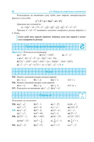 82 § 4. Формули скороченого множення
Розкладаючи на множники суму кубів двох виразів, використовують
формулу суми кубів:
a3
+ b3
= (a + b)(a2
– ab + b2
).
Доведемо цю тотожність:
(a + b)(a2
– ab + b2
) = a3
– а2
b + ab2
+ a2
b – ab2
+ b3
= a3
+ b3
.
Тричлен a2
– ab + b2
називають неповним квадратом різниці виразів а і
b. Отже,
Приклад 1. Розкласти на множники:
а) a3
– 64; б) 27a3
+ 125b3
; в) –x3
– y6
.
● а) a3
– 64 = a3
– 43
= (a – 4)(a2
+ 4a + 16);
б) 27a3
+ 125b3
= (3a)3
+ (5b)3
= (3a + 5b)(9a2
– 15ab + 25b2
);
в) –x3
– y6
= –(x3
+ (y2
)3
) = –(x + y2
)(x2
– xy2
+ y4
). ●
535. Назвіть неповний квадрат різниці виразів:
a) x та y; б) c і d; в) p і 1; г) 2 і c.
536. Назвіть неповний квадрат суми виразів:
a) m і n; б) p і q; в) a і 1; г) 3 та x.
537. Розкладіть на множники: a) x3
– y3
; б) m3
+ n3
.
Розкладіть на множники:
538. a) p3
– q3
; б) b3
– 1; в) x3
– 27; г) 64 – y3
;
д) b3
+ c3
; е) a3
+ 8; є) 1 + y3
; ж) 125 + b3
.
539. a) m3
– n3
; б) b3
– 8; в) 27 – a3
; г) 1 – z3
;
д) x3
+ y3
; е) k3
+ 64; є) p3
+ 1; ж) 27 + c3
.
540. a) 27x3
– 1; б) 1 + 64b3
; в) 8а3
– 27; г) 125 – 27y3
;
д) 64m3
– 27; е) b3
+ ; є) y3
– 1; ж) x3
+ 1.
541. a) m6
– n3
; б) a9
+ b6
; в) а6
+ c6
; г) x12
– y9
.
Сума кубів двох виразів дорівнює добутку суми цих виразів і непов-
ного квадрата їх різниці.
 