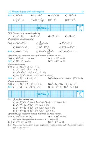 16. Різниця і сума кубів двох виразів 83
542. a) 8z3
+ 1; б) 1 – 125p3
; в) 27x3
+ 64; г) 125c3
– 8;
д) a3
– 1; е) 27m3
+ ; є) y3
– x9
; ж) p6
+ q12
.
543. Запишіть у вигляді добутку:
a) –a3
+ 8; б) –b3
– c3
; в) –27 + y3
; г) –64 – z3
.
Розкладіть на множники:
544. а) 64a3
– 27b3
; б) p3
– 8q3
; в) 27а6
– 125;
г) 0,001a6
– b3
c3
; д) 8x9
+ 125y6
; е) 1000 – a3
b9
c12
.
545. а) 216b3
– 27c3
; б) 125m3
+ n6
; в) 0,064x9
y6
z3
– 27.
Доведіть, що значення виразу ділиться на дане число:
546. а) 9213
– 8213
на 100; б) 573
+ 283
на 85.
547. а) 273
+ 373
на 64; б) 753
– 463
на 29.
Спростіть вираз:
548. а) (a – b)(a2
+ ab + b2
) + b3
;
б) (x2
– 1)(x4
+ x2
+ 1) + 1;
в) (a2
+ b2
)(a4
– a2
b2
+ b4
) – а6
– b6
;
г) (a + 2)(a2
– 2a + 4) – (a – 2)(a2
+ 2a + 4).
549. а) (x + 3)(x2
– 3x + 9) – 27; б) (b – 1)(b2
+ b + 1) + (b + 1)(b2
– b + 1).
Розв’яжіть рівняння:
550. а) (x – 2)(x2
+ 2x + 4) = x3
+ 4x; б) (y2
– 3y + 9)(y + 3) = 6y + y3
.
551. а) (1 – x)(1 + x + x2
) = x – x3
; б) –8z + z3
= (z – 4)(z2
+ 4z + 16).
552. Доведіть тотожність:
а) (a + b)(a2
– ab + b2
+ 3a – 3b + 3) = (a + 1)3
+ (b – 1)3
;
б) a4
– b4
= (a – b)(a3
+ a2
b + ab2
+ b3
);
в) a5
– b5
= (a – b)(a4
+ a3
b + a2
b2
+ ab3
+ b4
);
г) a5
+ b5
= (a + b)(a4
– a3
b + a2
b2
– ab3
+ b4
).
Доведіть, що значення виразу ділиться на дане число:
553. а) 1245
– 745
на 50; б) 875
+ 885
на 175.
Вказівка. Використайте тотожності в) і г) задачі 552.
554. а) 610
+ 810
на 100; б) 315
– 220
на 11.
555. Сума і добуток двох чисел дорівнюють відповідно 3,5 і 3. Знайдіть суму
кубів цих чисел.
 