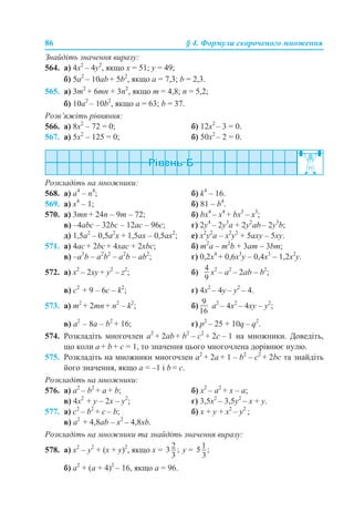 86 § 4. Формули скороченого множення
Знайдіть значення виразу:
564. а) 4x2
– 4у2
, якщо x = 51; у = 49;
б) 5a2
– 10ab + 5b2
, якщо a = 7,3; b = 2,3.
565. а) 3m2
+ 6mn + 3n2
, якщо m = 4,8; n = 5,2;
б) 10a2
– 10b2
, якщо a = 63; b = 37.
Розв’яжіть рівняння:
566. а) 8x2
– 72 = 0; б) 12x2
– 3 = 0.
567. а) 5x2
– 125 = 0; б) 50x2
– 2 = 0.
Розкладіть на множники:
568. a) a4
– n4
; б) k4
– 16.
569. a) x4
– 1; б) 81 – b4
.
570. а) 3mn + 24n – 9m – 72; б) bx4
– x4
+ bx3
– x3
;
в) –4abc – 32bc – 12ac – 96c; г) 2y4
– 2y3
a + 2y2
ab – 2y3
b;
д) 1,5a2
– 0,5a2
x + 1,5ax – 0,5ax2
; е) x2
y2
a – x2
y2
+ 5axy – 5xy.
571. a) 4ac + 2bc + 4xac + 2xbc; б) m2
a – m2
b + 3am – 3bm;
в) –a3
b – a2
b2
– a2
b – ab2
; г) 0,2x4
+ 0,6x3
y – 0,4x3
– 1,2x2
y.
572. а) x2
– 2xy + y2
– z2
; б) x2
– a2
– 2ab – b2
;
в) c2
+ 9 – 6c – k2
; г) 4x2
– 4y – y2
– 4.
573. а) m2
+ 2mn + n2
– k2
; б) а2
– 4x2
– 4xy – y2
;
в) a2
– 8a – b2
+ 16; г) p2
– 25 + 10q – q2
.
574. Розкладіть многочлен a2
+ 2ab + b2
– c2
+ 2c – 1 на множники. Доведіть,
що коли a + b + с = 1, то значення цього многочлена дорівнює нулю.
575. Розкладіть на множники многочлен a2
+ 2a + 1 – b2
– c2
+ 2bc та знайдіть
його значення, якщо a = –1 і b = с.
Розкладіть на множники:
576. а) a2
– b2
+ a + b; б) x2
– a2
+ x – a;
в) 4x2
+ y – 2x – y2
; г) 3,5x2
– 3,5y2
– x + y.
577. а) c2
– b2
+ c – b; б) x + y + x2
– y2
;
в) a2
+ 4,8ab – x2
– 4,8xb.
Розкладіть на множники та знайдіть значення виразу:
578. а) x2
– y2
+ (x + y)2
, якщо х = у =
б) a2
+ (a + 4)2
– 16, якщо а = 96.
 