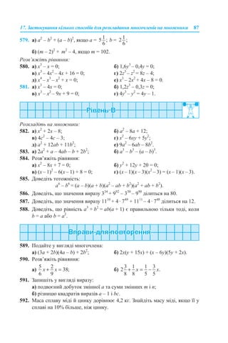 17. Застосування кількох способів для розкладання многочленів на множники 87
579. а) a2
– b2
+ (a – b)2
, якщо а = b =
б) (m – 2)2
+ m2
– 4, якщо m = 102.
Розв’яжіть рівняння:
580. а) x3
– x = 0; б) 1,6y3
– 0,4y = 0;
в) x3
– 4x2
– 4x + 16 = 0; г) 2z3
– z2
= 8z – 4;
д) x4
– x3
– x2
+ x = 0; е) x3
– 2x2
+ 4x – 8 = 0.
581. а) x3
– 4x = 0; б) 1,2z3
– 0,3z = 0;
в) x3
– x2
– 9x + 9 = 0; г) 4y3
– y2
= 4y – 1.
Розкладіть на множники:
582. а) х2
+ 2х – 8; б) а2
– 8а + 12;
в) 4с2
– 4с – 3; г) х2
– 6ху + 5y2
;
д) а2
+ 12аb + 11b2
; е) 9а2
– 6аb – 8b2
.
583. а) 2a2
+ a – 4ab – b + 2b2
; б) a3
– b3
– (a – b)3
.
584. Розв’яжіть рівняння:
а) х2
– 8х + 7 = 0; б) у2
+ 12у + 20 = 0;
в) (x – 1)2
– 6(x – 1) + 8 = 0; г) (x – 1)(x – 3)(x2
– 3) = (x – 1)(x – 3).
585. Доведіть тотожність:
a6
– b6
= (a – b)(a + b)(a2
– ab + b2
)(a2
+ ab + b2
).
586. Доведіть, що значення виразу 334
+ 992
– 330
– 990
ділиться на 80.
587. Доведіть, що значення виразу 1110
+ 4 · 749
+ 1111
– 4 · 748
ділиться на 12.
588. Доведіть, що рівність a3
+ b2
= ab(а + 1) є правильною тільки тоді, коли
b = а або b = а2
.
589. Подайте у вигляді многочлена:
а) (3a + 2b)(4a – b) + 2b2
; б) 2x(y + 15x) + (x – 6y)(5y + 2x).
590. Розв’яжіть рівняння:
а) б)
591. Запишіть у вигляді виразу:
а) подвоєний добуток змінної а та суми змінних m і n;
б) різницю квадратів виразів а – 1 і bc.
592. Маса сплаву міді й цинку дорівнює 4,2 кг. Знайдіть масу міді, якщо її у
сплаві на 10% більше, ніж цинку.
 