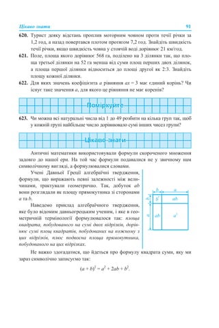 Цікаво знати 91
620. Турист деяку відстань проплив моторним човном проти течії річки за
1,2 год, а назад повертався плотом протягом 7,2 год. Знайдіть швидкість
течії річки, якщо швидкість човна у стоячій воді дорівнює 21 км/год.
621. Поле, площа якого дорівнює 568 га, поділено на 3 ділянки так, що пло-
ща третьої ділянки на 52 га менша від суми площ перших двох ділянок,
а площа першої ділянки відноситься до площі другої як 2:3. Знайдіть
площу кожної ділянки.
622. Для яких значень коефіцієнта а рівняння aх = 3 має єдиний корінь? Чи
існує таке значення а, для якого це рівняння не має коренів?
623. Чи можна всі натуральні числа від 1 до 49 розбити на кілька груп так, щоб
у кожній групі найбільше число дорівнювало сумі інших чисел групи?
Античні математики використовували формули скороченого множення
задовго до нашої ери. На той час формули подавалися не у звичному нам
символічному вигляді, а формулювалися словами.
Не важко здогадатися, що йдеться про формулу квадрата суми, яку ми
зараз символічно записуємо так:
(a + b)2
= a2
+ 2ab + b2
.
Учені Давньої Греції алгебраїчні твердження,
формули, що виражають певні залежності між вели-
чинами, трактували геометрично. Так, добуток ab
вони розглядали як площу прямокутника зі сторонами
а та b.
Наведемо приклад алгебраїчного твердження,
яке було відомим давньогрецьким ученим, і яке в гео-
метричній термінології формулювалося так: площа
квадрата, побудованого на сумі двох відрізків, дорів-
нює сумі площ квадратів, побудованих на кожному з
цих відрізків, плюс подвоєна площа прямокутника,
побудованого на цих відрізках.
 