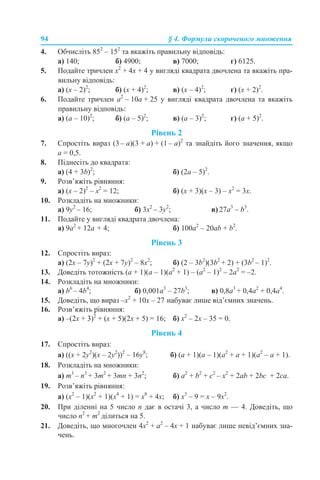 94 § 4. Формули скороченого множення
4. Обчисліть 852
– 152
та вкажіть правильну відповідь:
а) 140; б) 4900; в) 7000; г) 6125.
5. Подайте тричлен х2
+ 4х + 4 у вигляді квадрата двочлена та вкажіть пра-
вильну відповідь:
а) (х – 2)2
; б) (х + 4)2
; в) (х – 4)2
; г) (х + 2)2
.
6. Подайте тричлен a2
– 10a + 25 у вигляді квадрата двочлена та вкажіть
правильну відповідь:
а) (а – 10)2
; б) (а – 5)2
; в) (а – 3)2
; г) (а + 5)2
.
Рівень 2
7. Спростіть вираз (3 – a)(3 + a) + (1 – a)2
та знайдіть його значення, якщо
a = 0,5.
8. Піднесіть до квадрата:
а) (4 + 3b)2
; б) (2a – 5)2
.
9. Розв’яжіть рівняння:
а) (х – 2)2
– x2
= 12; б) (x + 3)(х – 3) – x2
= 3x.
10. Розкладіть на множники:
a) 9у2
– 16; б) 3x2
– 3y2
; в) 27a3
– b3
.
11. Подайте у вигляді квадрата двочлена:
a) 9a2
+ 12a + 4; б) 100a2
– 20ab + b2
.
Рівень 3
12. Спростіть вираз:
а) (2x – 7y)2
+ (2x + 7y)2
– 8x2
; б) (2 – 3b2
)(3b2
+ 2) + (3b2
– 1)2
.
13. Доведіть тотожність (a + 1)(a – 1)(a2
+ 1) – (a2
– 1)2
– 2a2
= –2.
14. Розкладіть на множники:
а) b6
– 4b4
; б) 0,001a3
– 27b3
; в) 0,8a3
+ 0,4a2
+ 0,4a4
.
15. Доведіть, що вираз –x2
+ 10x – 27 набуває лише від’ємних значень.
16. Розв’яжіть рівняння:
а) –(2х + 3)2
+ (х + 5)(2х + 5) = 16; б) x2
– 2x – 35 = 0.
Рівень 4
17. Спростіть вираз:
а) ((x + 2y2
)(x – 2y2
))2
– 16y8
; б) (a + 1)(a – 1)(a2
+ a + 1)(a2
– a + 1).
18. Розкладіть на множники:
а) m3
– n3
+ 3m2
+ 3mn + 3n2
; б) а2
+ b2
+ c2
– x2
+ 2ab + 2bc + 2ca.
19. Розв’яжіть рівняння:
а) (x2
– 1)(x2
+ 1)(x4
+ 1) = x8
+ 4x; б) x3
– 9 = x – 9x2
.
20. При діленні на 5 число n дає в остачі 3, а число m — 4. Доведіть, що
число n2
+ m2
ділиться на 5.
21. Доведіть, що многочлен 4x2
+ a2
– 4x + 1 набуває лише невід’ємних зна-
чень.
 