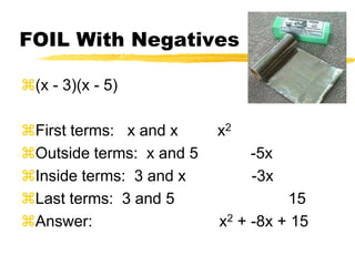 FOIL With Negatives(x - 3)(x - 5)First terms:   x and x         x2Outside terms:  x and 5            -5xInside terms:  3 and x               -3xLast terms:  3 and 5                          15Answer:                             x2 + -8x + 15