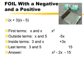 FOIL With a Negative and a Positive(x + 3)(x - 5)First terms:   x and x         x2Outside terms:  x and 5            -5xInside terms:  3 and x               +3xLast terms:  3 and 5                          15Answer:                             x2 - 2x  - 15