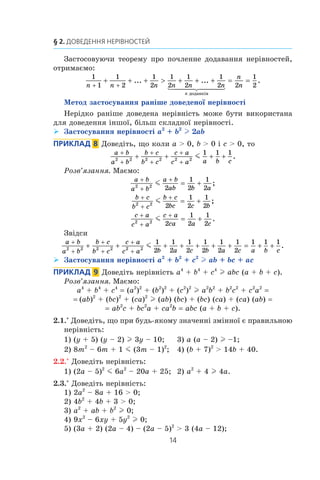 14
§ 2. Доведення нерівностей
Застосовуючи теорему про почленне додавання нерівностей,
отримаємо:
1
1
1
2
1
2
1
2
1
2
1
2 2
1
2n n n n n n
n
n
n
+ +
+ + +  + + + = =... ...
äîäàíê³â
  
..
Метод застосування раніше доведеної нерівності
Нерідко раніше доведена нерівність може бути використана
для доведення іншої, більш складної нерівності.
Застосування нерівності¾¾ a2
+ b2
l 2ab
Приклад  8  Доведіть, що коли a  0, b  0 і c  0, то
a b
a b
b c
b c
c a
c a a b c
+
+
+
+
+
+
+ + + +2 2 2 2 2 2
1 1 1
m .
Розв’язання. Маємо:
a b
a b
a b
ab b a
+
+
+
= +2 2
2
1
2
1
2
m ;
b c
b c
b c
bc c b
+
+
+
= +2 2
2
1
2
1
2
m ;
c a
c a
c a
ca a c
+
+
+
= +2 2
2
1
2
1
2
m .
Звідси
a b
a b
b c
b c
c a
c a b a c b a c a b
+
+
+
+
+
+
+ + + + + + + = + +2 2 2 2 2 2
1
2
1
2
1
2
1
2
1
2
1
2
1 1 1
m
cc
.
Застосування нерівності¾¾ a2
+ b2
+ c2
l ab + bc + ac
Приклад   9  Доведіть нерівність a4
+ b4
+ c4
l abc (a + b + c).
Розв’язання. Маємо:
a4
+ b4
+ c4
= (a2
)2
+ (b2
)2
+ (c2
)2
l a2
b2
+ b2
c2
+ c2
a2
=
= (ab)2
+ (bc)2
+ (ca)2
l (ab) (bc) + (bc) (ca) + (ca) (ab) =
= ab2
c + bc2
a + ca2
b = abc (a + b + c).
2.1.° Доведіть, що при будь-якому значенні змінної є правильною
нерівність:
1) (y + 5) (y – 2) l 3y – 10;	 3) a (a – 2) l –1;
2) 8m2
– 6m + 1 m (3m – 1)2
;	 4) (b + 7)2
 14b + 40.
2.2.° Доведіть нерівність:
1) (2a – 5)2
m 6a2
– 20a + 25;	 2) a2
+ 4 l 4a.
2.3.° Доведіть нерівність:
1) 2a2
– 8a + 16  0;
2) 4b2
+ 4b + 3  0;
3) a2
+ ab + b2
l 0;
4) 9x2
– 6xy + 5y2
l 0;
5) (3a + 2) (2a – 4) – (2a – 5)2
 3 (4a – 12);
 
