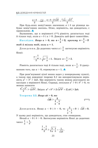 20
§ 2. Доведення нерівностей
a b a b ab a b
ab
+ + − −
− = =
( )
2
2
2 2
2
.
При будь-яких невід’ємних значеннях a і b ця різниця на­
буває невід’ємних значень. Отже, нерівність, що доводиться, є
правильною. 
Зауважимо, що в  нерівності (**) рівність досягається тоді
й тільки тоді, коли a = b і a l 0. Доведіть цей факт самостійно.
Н а с л і д о к. Якщо a  0, то a
a
+
1
2l , причому a
a
+ =
1
2
тоді й тільки тоді, коли a = 1.
Д о в е д е н н я. До додатних чисел a і 
1
a
застосуємо нерівність
Коші:
a
a
a
a
+
=
1
2
1
1l • . Звідси a
a
+
1
2l .
Рівність досягається тоді й тільки тоді, коли a
a
=
1
. З ураху­
ванням того, що a  0, отримуємо a = 1. 
При розв’язуванні цілої низки задач у попередньому пункті,
а також при доведенні теореми 3.1 ми використовували нерів­
ність a2
+ b2
l 2ab. Цю нерівність також можна розглядати як
наслідок з нерівності Коші. Справді, оскільки a2
l 0 і b2
l 0, то
можна записати
a b
a b
2 2
2 2
2
+
l . Звідси a b a b ab ab2 2 2 2
2 2 2+ =l l .
Т е о р е м а 3.3. Якщо ab  0, то
	 ab
a b
l
2
1 1
+
. 	 (***)
Д о в е д е н н я. Якщо a  0 і  b  0, то
2
1 1
0
a b
+
 і  ab  0.
У цьому разі нерівність, що доводиться, стає очевидною.
Нехай a  0 і b  0. Застосуємо нерівність Коші до додатних
чисел
1
a
і 
1
b
:
1 1
2
1 1 1a b
a b ab
+
=l • .
 