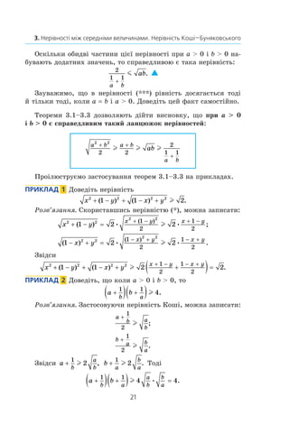 21
3. Нерівності між середніми величинами. Нерівність Коші—Буняковського
Оскільки обидві частини цієї нерівності при a  0 і b  0 на­
бувають додатних значень, то справедливою є така нерівність:
2
1 1
a b
ab
+
m . 
Зауважимо, що в  нерівності (***) рівність досягається тоді
й тільки тоді, коли a = b і a  0. Доведіть цей факт самостійно.
Теореми 3.1–3.3 дозволяють дійти висновку, що при a  0
і b  0 є справедливим такий ланцюжок нерівностей:
a b a b
a b
ab
2 2
2 2
2
1 1
+ +
+
l l l
Проілюструємо застосування теорем 3.1–3.3 на прикладах.
Приклад   1  Доведіть нерівність
x y x y2 2 2 2
1 1 2+ − + − +( ) ( ) .l
Розв’язання. Скориставшись нерівністю (*), можна записати:
x y
x y x y2 2
2 2
1 2 2
1
2
1
2
+ − =
+ − + −
( ) ;•
( )
•l
( ) .•
( )
•1 2 22 2
2 2
1
2
1
2
− + =
− + − +
x y
x y x y
l
Звідси
x y x y
x y x y2 2 2 2
1 1 2 2
1
2
1
2
+ − + − + +( )=
+ − − +
( ) ( ) .l
Приклад   2  Доведіть, що коли a  0 і b  0, то
a b
b a
+( ) +( )1 1
4l .
Розв’язання. Застосовуючи нерівність Коші, можна записати:
a
b a
b
+
1
2
l ;
b
a b
a
+
1
2
l .
Звідси a
b
a
b
+
1
2l , b
a
b
a
+
1
2l . Тоді
a b
b a
a
b
b
a
+( ) +( ) =
1 1
4 4l • .
 