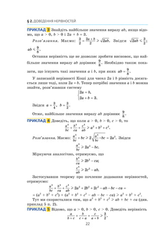 22
§ 2. Доведення нерівностей
Приклад   3  Знайдіть найбільше значення виразу ab, якщо відо­
мо, що a  0, b  0 і 2a + b = 3.
Розв’язання. Маємо:
3
2
2
2
2=
+a b
abl . Звідси 2
3
2
ab m ;
ab m
9
8
.
Остання нерівність ще не дозволяє зробити висновок, що най­
більше значення виразу ab дорівнює
9
8
. Необхідно також пока­
зати, що існують такі значення a і b, при яких ab =
9
8
.
У записаній нерівності Коші для чисел 2a і b рівність досяга­
ється лише тоді, коли 2a = b. Тепер потрібні значення a і b можна
знайти, розв’язавши систему
2
2 3
a b
a b
=
+ =



,
.
Звідси a =
3
4
, b =
3
2
.
Отже, найбільше значення виразу ab дорівнює
9
8
.
Приклад   4  Доведіть, що коли a  0, b  0, c  0, то
a
bc
b
ca
c
ab
a b c
4 4 4
2 2 2
+ + + +l .
Розв’язання. Маємо:
a
bc
a
bc
bc bc a
4 4
2
2 2+ =l • . Звідси
a
bc
a bc
4
2
2l − .
Міркуючи аналогічно, отримуємо, що
b
ca
b ca
4
2
2l − ;
c
ab
c ab
4
2
2l − .
Застосувавши теорему про почленне додавання нерівностей,
отримуємо:
a
bc
b
ca
c
ab
a b c ab bc ca
4 4 4
2 2 2
2 2 2+ + + + − − − =l
= (a2
+ b2
+ c2
) + (a2
+ b2
+ c2
– ab – bc – ca) l a2
+ b2
+ c2
.
Тут ми скористалися тим, що a2
+ b2
+ c2
l ab + bc + ca (див.
приклад 5 п. 2).
Приклад   5  Відомо, що a  0, b  0, c  0. Доведіть нерівність
a
b c
b
c a
c
a b+ + +
+ + l
3
2
.
 