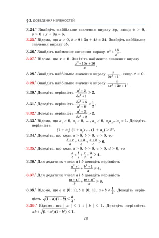 28
§ 2. Доведення нерівностей
3.24.•
Знайдіть найбільше значення виразу xy, якщо x  0,
y  0 і x + 3y = 6.
3.25.•
Відомо, що a  0, b  0 і 3a + 4b = 24. Знайдіть найбільше
значення виразу ab.
3.26.•
Знайдіть найменше значення виразу x
x
2
2
16
+ .
3.27.•
Відомо, що x  0. Знайдіть найменше значення виразу
x x
x
2
10 16+ +
.
3.28.•
Знайдіть найбільше значення виразу
x
x9 12
+
, якщо x  0.
3.29.•
Знайдіть найбільше значення виразу
x
x x4 3 12
+ +
.
3.30.•
Доведіть нерівність
a
a
2
2
2
1
2
+
+
l .
3.31.•
Доведіть нерівність
a
a
2
2
5
6
1
2
+
+
 .
3.32.•
Доведіть нерівність
a
a
2
2
3
2
2
+
+
 .
3.33.•
Відомо, що a1
 0, a2
 0, ..., an
 0, a1
a2
...an
= 1. Доведіть
нерівність
(1 + a1
) (1 + a2
) ... (1 + an
) l 2n
.
3.34.•
Доведіть, що коли a  0, b  0, c  0, то
b c
a
c a
b
a b
c
+ + +
+ + l 6.
3.35.•
Доведіть, що коли a  0, b  0, c  0, d  0, то
a
b
b
c
c
d
d
a
+ + + l 4.
3.36.•
Для додатних чисел a і b доведіть нерівність
a
b
b
a
2 2
1 1
4
+ +
+ l .
3.37.•
Для додатних чисел a і b доведіть нерівність
( ) ( )
.
a
b
b
a
+ +
+
1 12 2
8l
3.38.•
Відомо, що a ∈ [0; 1], b ∈ [0; 1], a b+ l
1
2
. Доведіть нерів­
ність ( )( ) .1 1
3
4
− −a b m
3.39.•
Відомо, що | a | m 1 і  | b | m 1. Доведіть нерівність
ab a b+ − −( )( ) .1 1 12 2
m
 