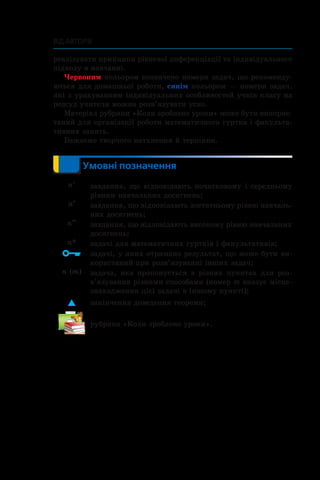 Від авторів
реалізувати принципи рівневої диференціації та індивідуального
підходу в навчанні.
Червоним кольором позначено номери задач, що рекоменду­
ються для домашньої роботи, синім кольором — номери задач,
які з урахуванням індивідуальних особливостей учнів класу на
розсуд учителя можна розв’язувати усно.
Матеріал рубрики «Коли зроблено уроки» може бути викорис­
таний для організації роботи математичного гуртка і факульта­
тивних занять.
Бажаємо творчого натхнення й терпіння.
	 	 Умовні позначення
n° завдання, що відповідають початковому і середньому
рівням навчальних досягнень;
n•
завдання, що відповідають достатньому рівню навчаль­
них досягнень;
n••
завдання, що відповідають високому рівню навчальних
досягнень;
n* задачі для математичних гуртків і факультативів;
 задачі, у яких отримано результат, що може бути ви­
користаний при розв’язуванні інших задач;
n (m) задача, яка пропонується в різних пунктах для роз­
в’язування різними способами (номер m вказує міс­це­
знаходження цієї задачі в іншому пункті);
 закінчення доведення теореми;
рубрика «Коли зроблено уроки».
 