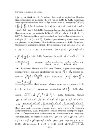 338
Відповіді та вказівки до вправ
і (x; y; z). 3.48. 5, –5. Вказівка. Застосуйте нерівність Коші—
Буняковського до наборів (3; 4) і (x; y). 3.49. 1. 3.51. Вказівка.
Застосуйте нерівність Коші—Буняковського до наборів (a2
; b2
; c2
)
і 
1 1 1
a b c
; ; .( ) 3.54. Вказівка. (a + c) (b + d) = ab + ad + cb + cd =
= (ad + bc) + (cd + ba). 3.55. Вказівка. Застосуйте нерівність Коші—
Буняковського до наборів 3 1 3 1 3 1a b c+ + +( ); ; і  (1; 1; 1).
3.57. 5. Вказівка. Застосуйте нерівність Коші—Буняковського до
наборів (2; x) і  x −( )1 5; . Далі скористайтеся умовою досягнен­
ня рівності в нерівності Коші—Буняковського. 3.58. Вказівка.
Застосуйте нерівність Коші—Буняковського до наборів (x; y; z)
і  (3; –1; 1). 3.59. Вказівка. 2 3 22 2 2 2
x y z x y z+ − + + + 

×m
3 2 12 2 2 2
2
21
3
x y z+ + + 




 + −×m ( ) . 3.60. Вказівка. І спосіб. b b
b
− = −
− +
1 1 1
1 1
2
( )• m
b
b b
− = − =
− +
1 1 1
1 1
2 2
( ) .• m ІІ спосіб.
a
b
b
a
a
a
b
b− − − −
+
1 1 1 1
2 4l l• .
3.61. Вказівка. Маємо: a b ab+ l 2 . Також, порівнюючи середнє
квадратичне і середнє арифметичне чисел a і  b, можна за­
писати
a b a b+ +
2 2
l . 3.62. Вказівка. a b
b a
a
b+( ) + +( ) ( + +1 1
1
2
2 2
l
b
b a
a
b
b
a+ ) + +( ) ( )+ + +1 1
1 1
2
2 2
2
l . Далі скористайтеся тим, що з  умови a  0,
b  0, a + b = 1 випливає нерівність ab m
1
4
. 3.63. Вка-
зівка. a
a a2
2
1 2 2
1
2
1
2
+ =
+ +
• • .l 3.64. Вказівка. Маємо:
( ) ( ) ( )1 1 12 2 2 2 2 2 2 2 2
− − + + + − − + + + − − + + =a b c c b c a a c a b b
= + +






− − + + − − + + − − + +
3
1
3
1
3
1
3
2 2 2 2 2 2 2 2 2
( ) ( ) ( )
.
a b c c b c a a c a b b
Далі порівняйте середнє квадратичне трьох чисел з їх середнім
арифметичним. 3.65. Вказівка. Нехай сторона квадрата дорів­
нює  1. Скористаємось позначеннями, показаними на  рисунку.
Залишилося довести нерівність x y y z z2 2 2 2 2
1 1 1+ − + + − + +( ) ( ) (
y z z t t x2 2 2 2 2 2
1 1 1 2 2+ + − + + − + + −( ) ( ) ( ) .l Далі див. приклад 1 п. 3.
3.66. Вказівка. 1 2 1 1 2 1 1+ = − − = − + − − −a b c b c b c( ) ( ) ( )( ).l
 