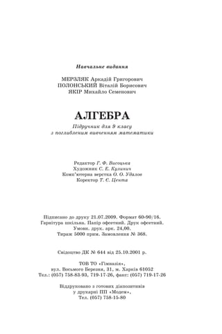 Навчальне видання
МЕРЗЛЯК Аркадій Григорович
ПОЛОНСЬКИЙ Віталій Борисович
ЯКІР Михайло Семенович
АЛГЕБРА
Підручник для 9 класу
з поглибленим вивченням математики
Редактор Г. Ф. Висоцька
Художник С. Е. Кулинич
Комп’ютерна верстка О. О. Удалов
Коректор Т. Є. Цента
Підписано до друку 21.07.2009. Формат 60 90/16.
Гарнітура шкільна. Папір офсетний. Друк офсетний.
Умовн. друк. арк. 24,00.
Тираж 5000 прим. Замовлення № 368.
Свідоцтво ДК № 644 від 25.10.2001 р.
ТОВ ТО «Гімназія»,
вул. Восьмого Березня, 31, м. Харків 61052
Тел.: (057) 758-83-93, 719-17-26, факс: (057) 719-17-26
Віддруковано з готових діапозитивів
у друкарні ПП «Модем»,
Тел. (057) 758-15-80
 