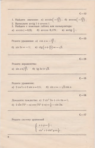 1. Найдите значение: a) arc sin ^ —у -^ ; б) arccos^—у ) .
2. Вычислите arctg 1+ arccos 1.
3. Найдите с помощью таблиц или калькулятора:
a) arcsin (—0,9); б) arccos 0,179 ; в) arctg у .
С—12
Решите уравнение: a) cosjc= —у - ;
С—13
б) sin Зл:= — 1; в) c tg ^ x - f y ) = —л/З.
С—14
Решите неравенство:
a) s i n j c ^ y б) tg 3 x > V 3 .
С—15
Решите уравнение:
а) 2 cos2x + 2 sin х = 2,5; б) sin х = —д/3 cos х.
С—16
Докажите тождество: а) 2 sin22а + cos 4а = 1;
б) 2 sin (75° —a) cos (75° + а ) = у — sin 2а.
С—17
Решите систему уравнений
( x + y = f ;
sin2x + sin2г / = у .
8
 