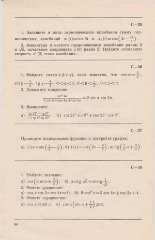 C—35
1. Запишите в виде гармонического колебания сумму rap-
монических колебаний x i(/)= c o s 3 t и x2{t)= cos(
iP1
CO
2. Амплитуда и частота гармонического колебания равны 2
и д/5, начальная координата *(0) равна 2. Найдите начальную
скорость х' (0) этого колебания.
C—36
1. Найдите cos{a + p+ y), если известно, что
3
cos oc = — ,
0
siri р = - |- , t g y = - |- , 0 < a < л, 0 < Р < - ^ , 0 < у < л .
2. Докажите тождество
------------- sin_4a---------— __2 sjn а sjn 2a
2 cos a + cos 3a + cos 5a
3. Вычислите:
a) ^ g V t g - g r ; 6) siri 23° sin 8° + cos 23° cos 8°.
С—37
Проведите исследование функции и постройте график:
a) /(*) = sin (-|— f - ) ;6 ) /( * ) = c o s(2 x — 5-); в)
С—38
1. Найдите значение:
a) cos ^2 arcsin ; б) arctg д/5 + arctg .
2. Решите уравнение:
a) cos л: cos 2х cos 4х — 1; б) 8 cos6x = 3 cos 4x-f-c°s 2х + 4.
3. Решите неравенство:
a) cos л г< sin х; б) cos x^sin ^ 0 .
98
 