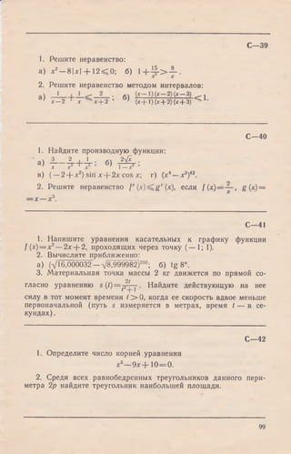 С—39
1. Решите неравенство:
а) л:2-8 |л г | + 12< 0 ; б) l + ^ - > - L .
2. Решите неравенство методом интервалов:
' х — 2 х х + 2 ( х + 1) (х + 2 ) (х + 3)
С—40
1. Найдите производную функции:
а) - — Л -+ А -; б) - А - ;X X X 1—X
в ) ( —2 + х2) siri х--2х cos х  г ) (лг4— дг3)42.
о
2. Решите неравенство f' ( x ) ^ g ' (х), если f( x ) = — , g(x) =
С—41
1. Напишите уравнения касательных к графику функции
f(x) = x2— 2x-j-2, проходящих через точку (— 1; 1).
2. Вычислите приближенно:
а) (VI6,000032 -V8,999982)200; б) tg 8°.
3. Материальная точка массы 2 кг движется по прямой со-
21
гласно уравнению s (/) = p — Найдите действующую на нее
силу в тот момент времени t > 0, когда ее скорость вдвое меньше
первоначальной (путь s измеряется в метрах, время t — в се­
кундах).
С—42
1. Определите число корней уравнения
х3— 9дг+ 1 0 = 0 .
2. Среди всех равнобедренных треугольников данного пери­
метра 2р найдите треугольник наибольшей площади.
99
 