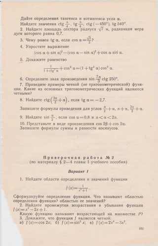 Дайте определения тангенса и котангенса угла а.
Найдите значения c tg -2-, tg ctg (—450°), tg 540°.
2. Найдите площадь сектора радиуса д/7 м, радианная мера
дуги которого равна 0,7.
т/з
3. Чему равен tg а, если cos а=^С-?
4. Упростите выражение
(cos a + sin a)2—(cos a —sin a)2-f cos a siri a.
5. Докажите равенство
cos2 a = (l -f tg2 a) cos2 a.
7jr
6. Определите знак произведения sin ctg 250°.
7. Приведите примеры четной (не тригонометрической) функ­
ции. Какие из основных тригонометрических функций являются
четными?
8. Найдите c t g ( ^ - f a ) , если t g a = —2,7.
Запишите формулы приведения для углов -j- + a , л - fa , 4 f + a -
9. Найдите siri-j-, если cos a = 0,8 и л < а < 2 л .
10. Представьте в виде произведения cos 20-f cos 2a.
Запишите формулы суммы и разности косинусов.
П р о в е р о ч н а я р а б о т а № 2
(по материалу § 2—4 главы I учебного пособия)
Вариант 1
1. Найдите области определения и значений функции
Сформулируйте определение функции. Что называют областью
определения функции? областью ее значений?
2. Найдите промежутки возрастания и убывания функции
f {х)= х2— 2x-f 1.
Какую функцию называют возрастающей на множестве Р?
3. Докажите, что функция / является четной:
а ) f (х)= cos 2х; б) /(x) = siri2x; в) / (х) = 2х4—Зх2.
101
 