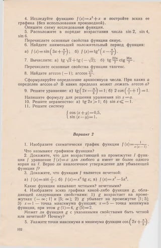 4. Исследуйте функцию / (х)= х3+ х и постройте эскиз ее
графика (без использования производной).
Опишите схему исследования функции.
5. Расположите в порядке возрастания числа sin 2, sin 4,
sin 6.
Перечислите основные свойства функции синус.
6. Найдите наименьший положительный период функции:
a) /(x ) = s in ( 3 x + y - ) ; б) f (х) = tg 2( * ~ у-)-
7. Вычислите: a) tg -/2+ tg (—д/2); б) t g ^ - c t g ^ .
Перечислите основные свойства функции тангенс.
/з
8. Найдите arccos (— 1); arccos^-.
Сформулируйте определение арккосинуса числа. При каких а
определен arccos а? В каких пределах может лежать arccos а?
9. Решите уравнение: a) tg ^ 2 x — ^ = 1;б) 2 c o s(-|—f-l) = l.
Напишите формулу для решения уравнения sinx = a.
10. Решите неравенство: а) t g 2 x > l ; б) sin — 1.
11. Решите систему
j cos (* + (/)=0,5,
1 sin (х —у)= 1.
Вариант 2
1
1. Изобразите схематически график функции f (х)--
х (х—1) '
Что называют графиком функции?
2. Докажите, что для возрастающей на промежутке I функ­
ции / уравнение f(x )= a для любого а имеет не более одного
корня на /. Верно ли аналогичное утверждение для убывающей
функции /?
3. Докажите, что функция f является нечетной:
а) / ( x ) = s i r i б) f (х)= х2tg х; в) / (х) = х7— 5х3.
Какие функции называют четными? нечетными?
4. Изобразите эскиз графика какой-либо функции g, обла­
дающей следующими свойствами: 1) g возрастает на проме­
жутках (— оо; 1] и [5; оо); 2) g убывает на промежутке [1; 5];
3) х = 1 — точка максимума функции, х= Ъ — точка минимума
функции, при этом g (l) = 4, g (5)—2.
Может ли функция g с указанными свойствами быть четной
или нечетной? Почему?
5. Укажите точки максимума и минимума функции cos ^ 2 х + - ^ .
102
 