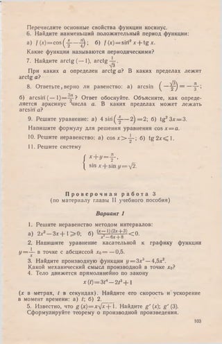 Перечислите основные свойства функции косинус.
6. Найдите наименьший положительный период функции:
a) f ( x ) = c o s ( | — б) / (x) = sin2x + tg *•
Какие функции называются периодическими?
7. Найдите arctg (— 1), arctg — .
V3
При каких а определен arctg а? В каких пределах лежит
arctg а?
8. Ответьте, верно ли равенство: a) arcsin ( — f j
л / 3  Л
2 / 3
б) arcsin (— 1)=-^-? Ответ обоснуйте. Объясните, как опреде­
ляется арксинус числа а. В каких пределах может лежать
arcsin а?
9. Решите уравнение: a) 4 siri(-|— 2) = 2 ; б) tg23x = 3.
Напишите формулу для решения уравнения cosx = a.
10. Решите неравенство: a) c o s x > y - ; б) t g 2 x < l .
11. Решите систему
{
x + y = f ,
sin лг-j- sin у = л !2.
П р о в е р о ч н а я р а б о т а 3
(по материалу главы II учебного пособия)
Вариант 1
1. Решите неравенство методом интервалов:
а) 2 х * - З х + 1 > 0 ; б) ^ g ± 3 ) < 0 .
2. Напишите уравнение касательной к графику функции
У=-^~ в точке с абсциссой х о = —0,5.
3. Найдите производную функции у = З х 3—4,5х2.
Какой механический смысл производной в точке хо?
4. Тело движется прямолинейно по закону
x(t)= 3t* — 2t3+ l
(х в метрах, t в секундах). Найдите его скорость и ускорение
в момент времени: а) б) 2.
5. Известно, что g (x)=x^Jx-- 1. Найдите g ' (х); g' (3).
Сформулируйте теорему о производной произведения.
юз
 