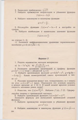 6. Вычислите приближенно л/л/^7-
7. Найдите промежутки возрастания и убывания функции
f (х)= х — 2~фс.
8. Найдите максимумы и минимумы функции
9. Исследуйте функцию f (х)— х3— Зх — 2 и постройте ее
график.
10. Найдите наибольшее и наименьшее значения функции
f( x ) = x - |- i -
на отрезке [1; 3].
11. Запишите дифференциальное уравнение гармонического
колебания у = 2 cos (д/Зх— 1).
Вариант 2
1. Решите неравенство методом интервалов:
а) 3 , - 7 , ’ « 0 ; б) Д £ + 3)> 0 -
2. Напишите уравнение касательной к графику функции
у = 2х2— 1 в точке с абсциссой *о= 3.
3. Найдите производную функции у = 2,5л:2—х5; у = tg 2дс—
—2 c tg -|-. Каков геометрический смысл производной в точ­
ке *0?
4. Маховик вращается вокруг оси, поворачиваясь за t секунд
на угол со (t)= 2t4— t (рад). Определите его угловую скорость
в момент времени: a) t; б) 2. В какой момент времени угловая
скорость маховика равна нулю?
5. Известно, что / . Найдите /' (х); f ' (2). Сформу­
лируйте теорему о производной частного.
6. Найдите производную функции f (х) = (2х3— I)100.
Запишите формулу для вычисления производной сложной
функции.
7. Найдите промежутки возрастания и убывания функции
у = х3+ х.
8. Найдите максимумы и минимумы функции g (х)—л/х— х.
104
 