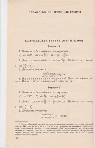 ПРИМЕРНЫЕ КОНТРОЛЬНЫЕ РАБОТЫ
К о н т р о л ь н а я р а б о т а № 1 (на 20 мин)
Вариант 1
1. Вычислите без таблиц и калькулятора:
a) sin 240°; б) cos ; в) c t g ^ — .
2. Дано: sin а = —0,6 и Найдите: a) cos а;
б) cos ^ — аУ
3. Докажите тождество
2 sin2 a ctg а = 2 а
cos а — sin а
4. Н е о б я з а т е л ь н о е з а д а н и е * . Дано: sin х + cos х =
— т. Найдите sin 2х и наибольшее значение т.
Вариант 2
1. Вычислите без таблиц и калькулятора:
a) cos 240°; б) s in ^ i; в) t g ( —~~j.
15 л
2. Дано: c o s a = —— и — < а < л . Найдите: а) sin а;
б) sin ( - § - + “ )•
3. Докажите тождество
2 cos2 a tg a
sm a —cos a
-tg 2a.
* По пятибалльной системе оценок оценивается основная часть контрольной
работы. Н е о б я з а т е л ь н ы е з а д а н и я адресованы учащимся, проявляю­
щим повышенный интерес к математике. Они выполняются на отдельных
листках и сдаются учителю в случае полного решения задания. В противном
случае работа над ними может быть продолжена дома или на занятии
математического кружка.
106
 
