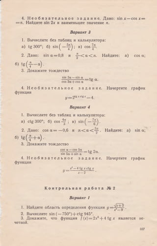 4. Н е о б я з а т е л ь н о е з а д а н и е . Дано: sin х —cosx —
= п . Найдите sin 2х и наименьшее значение п.
Вариант 3
1. Вычислите без таблиц и калькулятора:
a) tg 300°; б) s i n ( - ^ ) ; в) cos
2. Дано: sin а = 0,8 и - |- < а < л . Найдите: a) cos а;
6) t g ( f - а ).
3. Докажите тождество
sin За —sin а ,
^ ; = tg а.
cos За + cos а
4. Н е о б я з а т е л ь н о е з а д а н и е . Начертите график
функции
y = 2texcte* 4
Вариант 4
1. Вычислите без таблиц и калькулятора:
a) ctg 300°; б) cos ; в) sin ( - ^ ) .
о _
2. Дано: cos а = —0,6 и л < а < — . Найдите: a) sin а;
«>
3. Докажите тождество
cos а —cos 5а . п
-т—=——-----= tg 2а.
sin 5а + sin а °
4. Н е о б я з а т е л ь н о е з а д а н и е . Начертите график
функции
х 1— 4 tg х ctg х
у = ^ 2- ^ -
К о н т р о л ь н а я р а б о т а № 2
Вариант 1
1. Найдите область определения функции у .
2. Вычислите sin (—750°) + ctg 945°.
3. Докажите, что функция f (%)= 2jk5+ 4 tg х является не­
четной.
107
 