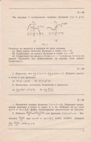 С— 18
На рисунке 1 изображены графики функций / (х) и g (х).
-2 -7 О
у=д(х)
Рис. 1
Ответьте на вопросы в каждом из двух случаев.
а) Чему равно значение функции в точке х = — 1?
б) Существует ли предел функции в точке х = —2?
в) Существует ли предел в точке х = — 'и если да, то чему он
равен? Запишите это символически (в случае, если предел
существует).
1. Известно, что lim f (х) = 3, lim g (x) =
x-*-2 x -> 2
C—19
1. Найдите предел
x -f-'l
в точке 2 для функции:
а) 3f(x) — g(x); б) 3 f(x)g2(x).
2. Вычислите, пользуясь теоремами о пределах:
„3__„ 2 ^ qv ga) lim (З х —х + 2);
х-*-1
urn
Зх— 1
2 Г + 1
С—20
1. Начертите график функции /(х) = 3 —2х. Выразите прира­
щение функции в точке хо через хо и Ах. Найдите А/ (хо), если
Х о — 1 и Ах = 0,2. Дайте иллюстрацию результатов на рисунке.
2. Найдите Ад ^ — для ФУНКДИИ /(х )= х 2—х. Вы­
числите Ад ^ при хо= 0 и Ах = 0,1; 0,001; 0,00001. Найдите
lim Щ аА >если-х0= 0.
Дх->0
9
 