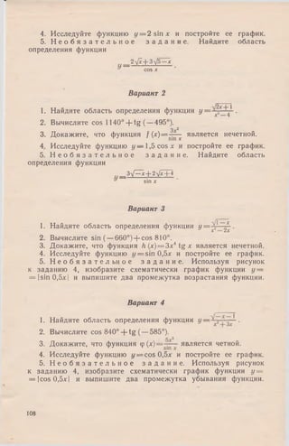 4. Исследуйте функцию у = 2 sin х и постройте ее график.
5. Н е о б я з а т е л ь н о е з а д а н и е . Найдите область
определения функции
2^/x + 3^j5 —х
COS X
Вариант 2
1. Найдите область определения функции у = ■
2. Вычислите cos 1140° + t g ( —495°).
Зл:2
3. Докажите, что функция f (х)==~ _^ является нечетной.
4. Исследуйте функцию у — 1,5 cos х ипостройте ее график.
5. Н е о б я з а т е л ь н о е з а д а н и е . Найдите область
определения функции
ЗУ^л-+ 2Ух+ 4
у sin л
Вариант 3
1. Найдите область определения функции у = ^.,1~£ .
2. Вычислите sin (—660°) + cos 810°.
3. Докажите, что функция h(x) = Зх4tg * является нечетной.
4. Исследуйте функцию = sin 0,5л: и постройте ее график.
5. Н е о б я з а т е л ь н о е з а д а н и е . Используя рисунок
к заданию 4, изобразите схематически график функции у —
= |sin 0,5 л:| и выпишите два промежутка возрастания функции.
Вариант 4
1. Найдите область определения функции У—
2. Вычислите cos 840° + tg (—585°).
и3. Докажите, что функция у ( х ) = - — является четной.
4. Исследуйте функцию у = cos 0,5л: и постройте ее график.
5. Н е о б я з а т е л ь н о е з а д а н и е . Используя рисунок
к заданию 4, изобразите схематически график функции у =
= |cos 0,5лг| и выпишите два промежутка убывания функции.
108
 